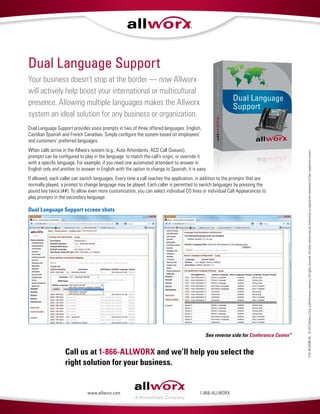P/N:8520586-00©2013AllworxCorp,aWindstreamcompany.Allrightsreserved.Allothernamesmaybetrademarksorregisteredtrademarksoftheirrespectiveowners.
Call us at 1-866-ALLWORX and we’ll help you select the
right solution for your business.
1-866-ALLWORXwww.allworx.com
Your business doesn’t stop at the border — now Allworx
will actively help boost your international or multicultural
presence. Allowing multiple languages makes the Allworx
system an ideal solution for any business or organization.
Dual Language Support provides voice prompts in two of three offered languages: English,
Castilian Spanish and French Canadian. Simply configure the system based on employees’
and customers’ preferred languages.
When calls arrive in the Allworx system (e.g., Auto Attendants, ACD Call Queues),
prompts can be configured to play in the language to match the call’s origin, or override it
with a specific language. For example, if you need one automated attendant to answer in
English only and another to answer in English with the option to change to Spanish, it is easy.
If allowed, each caller can switch languages. Every time a call reaches the application, in addition to the prompts that are
normally played, a prompt to change language may be played. Each caller is permitted to switch languages by pressing the
pound key twice (##). To allow even more customization, you can select individual CO lines or individual Call Appearances to
play prompts in the secondary language.
Dual Language Support
Dual Language Support screen shots
See reverse side for Conference Center™
 