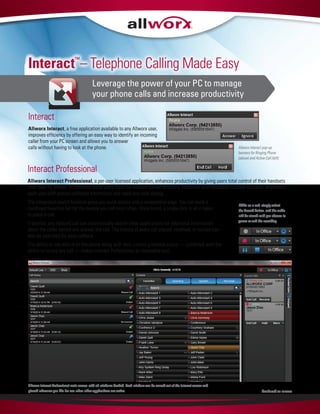 Interact™
– Telephone Calling Made Easy
Leverage the power of your PC to manage
your phone calls and increase productivity
Interact Professional
Allworx Interact Professional, a per-user licensed application, enhances productivity by giving users total control of their handsets
from their PC screen. A complete list of users from the Allworx Server directory, combined with Microsoft Outlook contacts, empowers
each user with almost unlimited information and rapid one-click dialing.
The integrated search function gives you quick access and a competitive edge. You can build a
combined favorites list for the people you call most often. Once found, a single click is all it takes
to place a call.
If desired, any inbound call can automatically search other applications for additional information
about the caller before you answer the call. The history of every call placed, received, or missed can
also be searched for easy callback.
The ability to see who is on the phone along with their current presence status — combined with the
ability to record any call — makes Interact Professional an invaluable tool.
Allworx Interact Professional main screen with all windows docked. Each window can be moved out of the Interact screen and
placed wherever you like for use when other applications are active. Continued on reverse
While on a call, simply select
the Record button, and the audio
will be stored until you choose to
pause or end the recording.
Interact
Allworx Interact, a free application available to any Allworx user,
improves efficiency by offering an easy way to identify an incoming
caller from your PC screen and allows you to answer
calls without having to look at the phone. Allworx Interact pop-up
banners for Ringing Phone
(above) and Active Call (left).
 