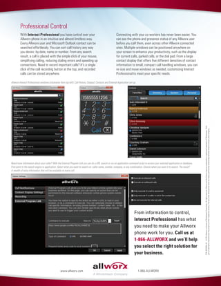 P/N:8520584_01©2014Allworx,adivisionofWindstreamCorporation.Allrightsreserved.AllworxandtheAllworxlogoaretrademarksorregisteredtrademarksofWindstream.Third-
partytrademarksmentionedarethepropertyoftheirrespectiveowners.TheuseofthewordpartnerdoesnotimplyapartnershiprelationshipbetweenAllworxandanyothercompany.
1-866-ALLWORXwww.allworx.com
Professional Control
With Interact Professional you have control over your
Allworx phone in an intuitive and almost limitless way.
Every Allworx user and Microsoft Outlook contact can be
searched effortlessly. You can sort call history any way
you desire: by date, name or number. From any search
result, a call is placed with the simple click of your mouse,
simplifying calling, reducing dialing errors and speeding up
connections. Need to record important calls? It’s a single
click of the call recording button at the top, and recorded
calls can be stored anywhere.
Connecting with your co-workers has never been easier. You
can see the phone and presence status of any Allworx user
before you call them, even across other Allworx connected
sites. Multiple windows can be positioned anywhere on
your screen to enhance your productivity, such as the display
for current calls, parked calls, or the dial pad. From a large
contact display that offers five different densities of contact
information to small, compact call handling windows, you can
re-size and move windows as needed, customizing Interact
Professional to meet your specific needs.
Allworx Interact Professional windows (clockwise from top left): Call History, Dialpad, Contacts and External Application set up.
Need more information about your caller? With the External Program Link you can do a URL search or run an application command script to access your selected application or database.
First point to the search engine or application. Select what you want to search on: caller name, number, company, or any combination. Choose when you want it to search. The result?
A wealth of extra information that will be available on every call.
From information to control,
Interact Professional has what
you need to make your Allworx
phone work for you. Call us at
1-866-ALLWORX and we’ll help
you select the right solution for
your business.
 