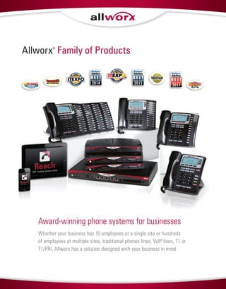 Allworx®
Family of Products
Whether your business has 10 employees at a single site or hundreds
of employees at multiple sites, traditional phones lines, VoIP lines, T1 or
T1/PRI, Allworx has a solution designed with your business in mind.
Award-winning phone systems for businesses
2011
 
