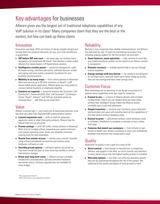 Innovation
Innovation runs deep. With our history of taking complex designs and
turning them into products everyone can use, your total satisfaction
is guaranteed.
	 SIP before SIP was cool — ten years ago, our systems were
designed to be exclusively SIP based. That decision is what makes
Allworx the market leader in IP based phone systems.
	 Intelligence creates power — presence management, caller
ID based routing, unlimited call routes, unlimited devices, unified
messaging and more create a powerful foundation for your
business communications.
	 Mobility in so many ways — from remote phones to Advanced
Multi-site serving up to 99 other locations, to Reach™
, a SIP
based mobile phone application, Allworx gives you many ways to
connect remote locations or employees together.
	 Features as required — powerful features like Automatic Call
Distribution*, Advanced Multi-Site†
, Call Assistant™
, Conference
Center, Reach™
, Interact™
and TAPI are activated easily via
software keys … add them as you need them.
Value
Allworx is priced right — your total cost of ownership promises to be
less than any other fully-featured VoIP communication system.
	 Lowest expansion cost — with no need for gateways,
expansion cards or other third-party products, Allworx has the
lowest total cost as you grow.
	 Proven savings — with SIP trunks, remote phones or Advanced
Multi-Site for multiple offices, expanding your options between
sites lowers operating costs. Quick user adoption minimizes
training costs for new employees.
	 Hassle free remote access — remote users connect instantly
using ordinary broadband connections and without extra
hardware, software or cost.
	 Sensibly priced options —software options are priced so
they won’t break the bank or incur recurring monthly or annual
maintenance charges.
	 Know your long term costs — Allworx pricing is straight-
forward and uncomplicated. Optional extended hardware
warranties and/or software upgrade keys are available for
every budget.
Reliability
Nothing is more important than reliable communications, and Allworx
has delivered for over 10 years by maintaining our product line,
including ongoing support for the first product we ever built.
	 Same features, same operation — calls continue to work like
your traditional phone system, so the switch to an Allworx system
is transparent.
	 Disaster recovery — multiple options help to see you through
critical situations.
	 Energy savings with less hassle — our products are designed
to use fewer parts, and with fewer parts fewer things go wrong,
they use less energy and have lower energy costs.
Customer Focus
New technology can be daunting, so we design our products to
balance these capabilities with your need for simplicity.
	 Easiest to use — a choice of Allworx phones with multiple
configurations means you can replace what you have today
without fear. Intelligent design makes the Allworx system
incredibly easy to use and administer.
	 Simple transition — intuitive user interfaces assure that both
administrators and users will smoothly learn all the capabilities of
the new system without skipping a beat.
	 Easiest to grow — add phones without costly hardware cards
or software. Installation is complete in minutes or hours rather
than days.
	 Features that match our customers — from schools to real
estate to health care, Allworx continues to listen and consistently
develops new features that exceed every need.
Quality
Dedication to quality is not a goal but a way of life.
	 Strict control — from design to manufacture, to inspection,
delivery, and support in the field, our strict controls and attention
to every detail ensure only the highest quality product is installed.
	 Warranty options — we offer cost-effective warranty options
that can be maintained throughout the life of the system. We
understand that quality and peace of mind go hand in hand.
Key advantages for businesses
Allworx gives you the largest set of traditional telephone capabilities of any
VoIP solution in its class! Many companies claim that they are the best or the
easiest, but few can back up these claims.
* Not supported on the 6x12
† Multi-Site Primary is not supported on the 6x12
Allworx Family of Products, Page 2
 