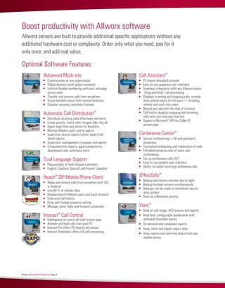Allworx Family of Products, Page 4
Boost productivity with Allworx software
Allworx servers are built to provide additional specific applications without any
additional hardware cost or complexity. Order only what you need, pay for it
only once, and add real value.
Advanced Multi-site   
	 Communicate as one organization
	 Global directory with global voicemail
	 Uniform flexible numbering with park and page
across sites
	 Transfer and receive calls from anywhere
	 Visual handset status from remote locations
	 Disaster recovery, automatic failover
Automatic Call Distribution™
  
	 Distribute incoming calls effectively and fairly
	 Linear priority, round robin, longest idle, ring all
	 Agent login from any phone for flexibility
	 Remote Allworx users can be agents
	 Supervisor status reports online; export call
detail reports
	 Supervisor management of queues and agents
	 Comprehensive reports: agent productivity,
abandoned calls, and many more
Dual Language Support
	 Play prompts to multi-lingual customers
	 English, Castilian Spanish and French Canadian
Reach™
SIP Mobile Phone Client
	 Make and receive calls from anywhere with iOS
or Android
	 Use Wi-Fi or cellular data
	 Display/search Allworx users and local contacts
	 Extensive call history
	 View and change presence setting
	 Manage, send, reply and forward voicemails
Interact™
Call Control  
	 Intelligence on every call with screen pops
	 Answer and hold calls from your PC
	 Interact Pro offers PC-based call control
	 Interact Attendant offers full call processing
Call Assistant™
  
	 PC-based attendant console
	 Easy-to-use graphical user interface
	 Seamless integration with any Allworx phone
	 “Drag-and-drop” call processing
	 Displays incoming and outgoing calls, outside
lines, phone status for all users — including
remote and multi-site users
	 Record any call with the click of a mouse
	 Call history displays outgoing and incoming
calls with sort and one-click dial
	 Supports Microsoft TAPI for Caller ID
screen pops
Conference Center™
	 Secure conferencing — ID and password
protection
	 Centralized scheduling and moderation of calls
	 Full administrative view of users and
conferences
	 Set up conference calls 24/7
	 Easy-to-use graphic user interface
	 Ability to create recurring conference calls
OfficeSafe™
	 Backup and restore anytime day or night
	 Backup multiple servers simultaneously
	 Backups can be made to centralized secure
data centers
	 Runs as a Windows service
View™
	 Data on call usage, ACD queues and agents
	 Real-time, configurable dashboards with
definable threshold alarms
	 On-demand and scheduled reports
	 Save, share and export report data
	 View reports and real time status from any
mobile device
Optional Software Features
 