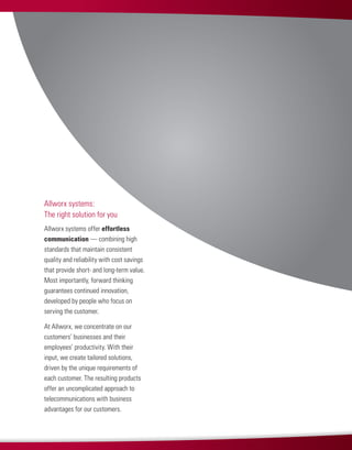 Allworx systems offer effortless
communication — combining high
standards that maintain consistent
quality and reliability with cost savings
that provide short- and long-term value.
Most importantly, forward thinking
guarantees continued innovation,
developed by people who focus on
serving the customer.
At Allworx, we concentrate on our
customers’ businesses and their
employees’ productivity. With their
input, we create tailored solutions,
driven by the unique requirements of
each customer. The resulting products
offer an uncomplicated approach to
telecommunications with business
advantages for our customers.
Allworx systems:
The right solution for you
 