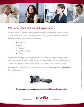 We understand and exceed expectations
When it comes to understanding and exceeding customers expectations, no one
does it better than Allworx. All our systems are designed and manufactured with
five key attributes, each of equal importance:
		 Innovation
		 Value
		 Reliability
		 Customer Focus
		 Quality
The result is that rare and unique combination of products that meets your needs
today and tomorrow, works every day without interruption, has capabilities beyond
others, lasts for generations, and provides cost savings from the very first day.
Allworx makes it effortless to communicate. That’s why Allworx is the right choice
for your business.
To learn more, contact your Authorized Allworx Partner today.
P/N:8520550-10©2014AllworxCorp,aWindstreamcompany.Allrightsreserved.Allothernamesmaybetrademarksorregisteredtrademarksoftheirrespectiveowners.
1-866-ALLWORXwww.allworx.com
 