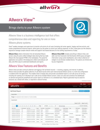Allworx View™
Brings clarity to your Allworx system
Allworx View is a business intelligence tool that offers
comprehensive data and reporting for one or more
Allworx phone systems.
View™
enables managers and supervisors to monitor call activity for all users (including call center agents), display real-time activity, and
create comprehensive historical reports, which gives you the power to control your telecom expenses. In short, View gives you the analytics
required to manage complex telecom needs and supports fact-based decisions for the staffing requirements of today.
Allworx View collects information from all networked Allworx
servers using the same unified intelligent data sharing that has made
Allworx the most popular IP-PBX in the marketplace. This powerful
application runs quietly in the background, collects and analyzes call
data, and offers easy-to-understand dashboards and reports.
Allworx View ACD includes everything in Allworx View, and
adds real-time Automatic Call Distribution (ACD) queue and agent
information using custom dashboards, and a robust collection of
widgets to any browser enabled device. The options are limited only
by your imagination.
Allworx View Features and Benefits
Allworx View provides continual collection and logging of all call detail records — incoming, outgoing, and internal. In addition,
Allworx View provides the global collection of call detail records when each interconnected Allworx server in a multi-site configuration
is enabled within the application. This enables View to display data and provide consolidated reports on all calls across all servers,
including the tracking of an individual user’s calls across multiple Allworx servers. Users can view and customize live dashboards
on demand and generate predefined and custom reports on demand or on a scheduled basis. Reports generated may be saved for
exclusive use, shared with others, or exported in several formats.
Continued on reverse
Call Detail Report from Allworx View
VIEW™
 