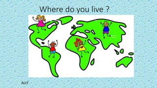 Where do you live ?
ALLY
 