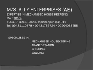 M/S. ALLY ENTERPRISES (AE)
EXPERTISE IN MECHANISED HOUSE KEEPEING
Main Office
1204, B’ Block, Sonari, Jamshedpur- 831011
Tel: 09431110579 / 09431757724 / 09204065455
SPECIALISES IN:-
MECHANISED HOUSEKEEPING
TRANPORTATION
GRINDING
WELDING
 