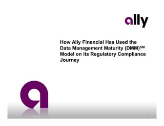 1
How Ally Financial Has Used the
Data Management Maturity (DMM)SM
Model on its Regulatory Compliance
Journey
 