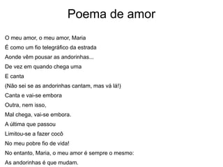Poema de amor
O meu amor, o meu amor, Maria
É como um fio telegráfico da estrada
Aonde vêm pousar as andorinhas...
De vez em quando chega uma
E canta
(Não sei se as andorinhas cantam, mas vá lá!)
Canta e vai-se embora
Outra, nem isso,
Mal chega, vai-se embora.
A última que passou
Limitou-se a fazer cocô
No meu pobre fio de vida!
No entanto, Maria, o meu amor é sempre o mesmo:
As andorinhas é que mudam.
 
