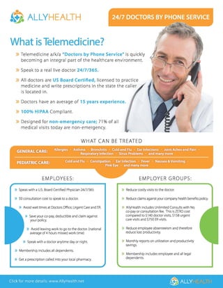 •e ALLYHEALTH
What is Telemedicine?
» Telemedicine a/k/a "Doctors by Phone Service" is quickly
becoming an integral part of the healthcare environment.
» Speak to a real live doctor 24/7/365.
» All doctors are US Board Certified, licensed to practice
medicine and write prescriptions in the state the caller
is located in.
» Doctors have an average of 15 years experience.
» 100% HIPAA Compliant.
» Designed for non-emergency care; 71 % of all
medical visits today are non-emergency.
WHAT CAN BE TREATED
EMPLOYEES: EMPLOYER GROUPS:
» Speak with a U.S. Board Certified Physician 2417/365 » Reduce costly visits to the doctor.
/
» $0 consultation cost to speak to a doctor. » Reduce claims against your company health benefits policy.
» Avoid wait times at Doctors Office, Urgent Care and ER.
» Save your co-pay, deductible and claim against
your policy.
» Avoid leaving work to go to the doctor. (national
average of4 hours missed work time)
» Speak with a doctor anytime day or night.
» Membership includes all dependents.
» Get a prescription called into your local pharmacy.
» AllyHealth includes Unlimited Consults with No
co-payor consultation fee. This is ZERO cost
compared to $140 doctor visits, $158 urgent
care visits and $750 ER visits.
» Reduce employee absenteeism and therefore
reduce lost productivity.
» Monthly reports on utilization and productivity
savings.
» Membership includes employee and all legal
dependents.
Click for more details: www.AllyHealth.net @ ALLY
 