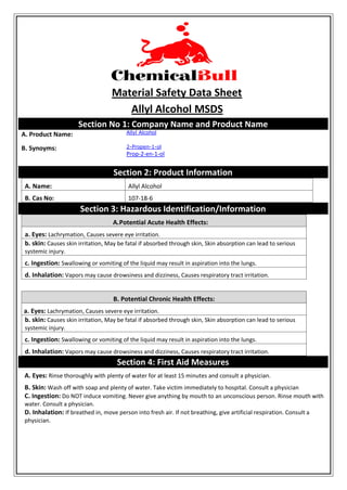 Material Safety Data Sheet
Allyl Alcohol MSDS
Section No 1: Company Name and Product Name
A. Product Name: Allyl Alcohol
B. Synoyms: 2-Propen-1-ol
Prop-2-en-1-ol
Section 2: Product Information
A. Name: Allyl Alcohol
B. Cas No: 107-18-6
Section 3: Hazardous Identification/Information
A.Potential Acute Health Effects:
a. Eyes: Lachrymation, Causes severe eye irritation.
b. skin: Causes skin irritation, May be fatal if absorbed through skin, Skin absorption can lead to serious
systemic injury.
c. Ingestion: Swallowing or vomiting of the liquid may result in aspiration into the lungs.
d. Inhalation: Vapors may cause drowsiness and dizziness, Causes respiratory tract irritation.
B. Potential Chronic Health Effects:
a. Eyes: Lachrymation, Causes severe eye irritation.
b. skin: Causes skin irritation, May be fatal if absorbed through skin, Skin absorption can lead to serious
systemic injury.
c. Ingestion: Swallowing or vomiting of the liquid may result in aspiration into the lungs.
d. Inhalation: Vapors may cause drowsiness and dizziness, Causes respiratory tract irritation.
Section 4: First Aid Measures
A. Eyes: Rinse thoroughly with plenty of water for at least 15 minutes and consult a physician.
B. Skin: Wash off with soap and plenty of water. Take victim immediately to hospital. Consult a physician
C. Ingestion: Do NOT induce vomiting. Never give anything by mouth to an unconscious person. Rinse mouth with
water. Consult a physician.
D. Inhalation: If breathed in, move person into fresh air. If not breathing, give artificial respiration. Consult a
physician.
 