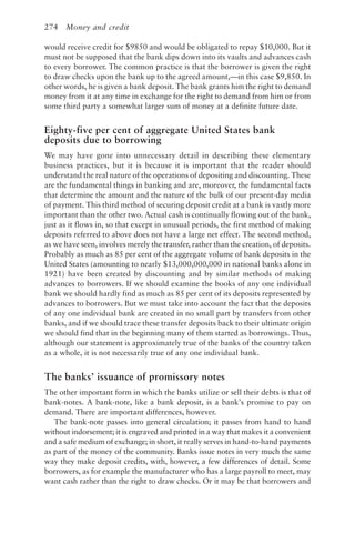 274 Money and credit
would receive credit for $9850 and would be obligated to repay $10,000. But it
must not be supposed that the bank dips down into its vaults and advances cash
to every borrower. The common practice is that the borrower is given the right
to draw checks upon the bank up to the agreed amount,—in this case $9,850. In
other words, he is given a bank deposit. The bank grants him the right to demand
money from it at any time in exchange for the right to demand from him or from
some third party a somewhat larger sum of money at a definite future date.
Eighty-five per cent of aggregate United States bank
deposits due to borrowing
We may have gone into unnecessary detail in describing these elementary
business practices, but it is because it is important that the reader should
understand the real nature of the operations of depositing and discounting. These
are the fundamental things in banking and are, moreover, the fundamental facts
that determine the amount and the nature of the bulk of our present-day media
of payment. This third method of securing deposit credit at a bank is vastly more
important than the other two. Actual cash is continually flowing out of the bank,
just as it flows in, so that except in unusual periods, the first method of making
deposits referred to above does not have a large net effect. The second method,
as we have seen, involves merely the transfer, rather than the creation, of deposits.
Probably as much as 85 per cent of the aggregate volume of bank deposits in the
United States (amounting to nearly $13,000,000,000 in national banks alone in
1921) have been created by discounting and by similar methods of making
advances to borrowers. If we should examine the books of any one individual
bank we should hardly find as much as 85 per cent of its deposits represented by
advances to borrowers. But we must take into account the fact that the deposits
of any one individual bank are created in no small part by transfers from other
banks, and if we should trace these transfer deposits back to their ultimate origin
we should find that in the beginning many of them started as borrowings. Thus,
although our statement is approximately true of the banks of the country taken
as a whole, it is not necessarily true of any one individual bank.
The banks’ issuance of promissory notes
The other important form in which the banks utilize or sell their debts is that of
bank-notes. A bank-note, like a bank deposit, is a bank’s promise to pay on
demand. There are important differences, however.
The bank-note passes into general circulation; it passes from hand to hand
without indorsement; it is engraved and printed in a way that makes it a convenient
and a safe medium of exchange; in short, it really serves in hand-to-hand payments
as part of the money of the community. Banks issue notes in very much the same
way they make deposit credits, with, however, a few differences of detail. Some
borrowers, as for example the manufacturer who has a large payroll to meet, may
want cash rather than the right to draw checks. Or it may be that borrowers and
 