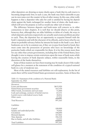 The mystery of money 275
other depositors are drawing so many checks upon a bank that its cash reserve is
becoming dangerously low; in such a case, the bank may find it desirable to pay
out its own notes over the counter in lieu of other money. In this case, what really
happens is that a depositor who asks for cash is satisfied by having his deposit
claim against the bank exchanged for another form of claim—the bank-note—
which will serve his purpose as well as would any other sort of money.
The difference between deposits and bank-notes will concern us in other
connections in later chapters. It is well that we should observe at this point,
however, that, although they are alike liabilities or debts of a bank, the ways in
which deposits and notes respectively are actually used creates problems peculiar
to each. Thus, the depositor has an opportunity to acquaint himself with the
bank’s reputation and with the character of its officials, and to learn what he can
about its probable solvency before he intrusts his funds to the bank’s care. But if
banknotes are to be in common use, if they are to pass from hand to hand, they
must come into the possession of persons who have no knowledge of the
particular banks which are responsible for them. It is for this reason more than
for any other that certain governments, including that of the United States, have
thought it wise to impose certain restrictions upon the issue of bank-notes while
leaving the creation of bank deposits subject, within reasonable limits, to the
discretion of the banks themselves.
Some of these matters we have been treating may be made clearer if the reader
will glance for a moment at the statement of the condition of a typical national
bank in a city of moderate size.
Most of the stated resources and liabilities are self-explanatory. In the list of
assets there will be noted United States government securities. Some of these this
Table 33.1 Statement of the condition of a National Bank:
September 12, 1925
Resources
Loans and discounts $655,920
United States government securities 165,150
Other bonds, investments and real estate 53,400
Cash and exchange, exclusive of lawful reserves 65,151
Lawful reserve with federal reserve bank 30,816
Other assets 27,565
Total Resources 997,565
Liabilities
Capital 100,000
Surplus and undivided profits 74,426
Circulation 100,000
Demand deposits 167,062
Time deposits 542,524
Due to banks, and all other liabilities 13,553
Total Liabilities 997,565
 
