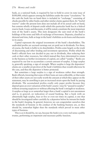 276 Money and credit
bank, as a national bank, is required by law to hold to cover its note issue of
$100,000, which appears among the liabilities under the name “circulation.” In
the cash the bank has on hand there is included its “exchange,” consisting of
checks payable by other banks and other similar claims against them. Its “lawful
reserve” under the present laws does not include all of its actual cash on hand,
but consists wholly of deposit credit which this particular bank has in a federal
reserve bank. Loans and discounts, it will be noted, constitute the most important
item of the bank’s assets. This item designates the sum total of the bank’s
holdings of the notes and bills of exchange of borrowers. Deposits, classified as
demand and time, bulk as large in the bank’s liabilities as do loans and discounts
in its assets.
Capital represents the original investments of the bank’s shareholders. The
undivided profits are accrued earnings not yet paid out in dividends. For these,
of course, the bank is liable to its shareholders. Profits come largely as the result
of discounting and other lending and investment operations. Profits which the
bank’s officials have not decided to pay out in dividends, thus reducing their
cash or their other resources, but which instead they have determined to retain
in the business as further investments of capital, are called “surplus.” Banks are
required by our law to accumulate a certain amount of surplus. A large surplus
is, generally speaking, a sign of strength. Where surplus is large the depositors’
claims are a smaller proportion of the bank’s liabilities than would otherwise be
the case, and thus the depositor is better protected.
But sometimes a large surplus is a sign of weakness rather than strength.
Bank officials, knowing that some of their loans are non-collectible, or that some
of their other assets are not really worth the amount at which they appear on the
statement, may be unwilling to put an increased strain upon the bank by paying
dividends. The accumulated profits—really only paper profits because they
depend upon an over-valuation of the bank’s assets—may be “passed to surplus”
without arousing suspicion or without affecting the bank’s strength or weakness.
A surplus as large as or somewhat larger than a bank’s capital is not uncommon
and is, in general, an indication of sound banking. But a bank with an
abnormally high surplus, four or five or even ten times its capital, is one that
should be investigated rather carefully by a depositor before he intrusts his funds
to the bank’s keeping. In general, however, we can congratulate ourselves that
the standards of honesty in the conduct of the banking business are, as they
should be, somewhat higher than the standards which prevail in most other
types of business.
This is as it should be, we say, because the bank is in a very real sense a public
trustee, performing an important and necessary public function.
 