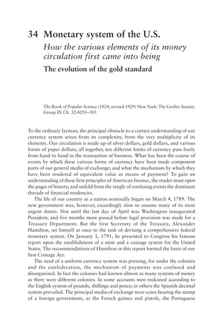 34 Monetary system of the U.S.
How the various elements of its money
circulation first came into being
The evolution of the gold standard
The Book of Popular Science (1924; revised 1929) New York: The Grolier Society.
Group IX Ch. 32:4291–303
To the ordinary layman, the principal obstacle to a correct understanding of our
currency system arises from its complexity, from the very multiplicity of its
elements. Our circulation is made up of silver dollars, gold dollars, and various
forms of paper dollars; all together, ten different forms of currency pass freely
from hand to hand in the transaction of business. What has been the course of
events by which these various forms of currency have been made component
parts of our general media of exchange; and what the mechanism by which they
have been rendered of equivalent value as means of payment? To gain an
understanding of these first principles of American finance, the reader must open
the pages of history, and unfold from the tangle of confusing events the dominant
threads of financial tendencies.
The life of our country as a nation nominally began on March 4, 1789. The
new government was, however, exceedingly slow to assume many of its most
urgent duties. Not until the last day of April was Washington inaugurated
President, and five months more passed before legal provision was made for a
Treasury Department. But the first Secretary of the Treasury, Alexander
Hamilton, set himself at once to the task of devising a comprehensive federal
monetary system. On January 1, 1791, he presented to Congress his famous
report upon the establishment of a mint and a coinage system for the United
States. The recommendations of Hamilton in this report formed the basis of our
first Coinage Act.
The need of a uniform currency system was pressing, for under the colonies
and the confederation, the mechanism of payments was confused and
disorganized. In fact the colonies had known almost as many systems of money
as there were different colonies. In some accounts men reckoned according to
the English system of pounds, shillings and pence; in others the Spanish decimal
system prevailed. The principal media of exchange were coins bearing the stamp
of a foreign government, as the French guinea and pistole, the Portuguese
 