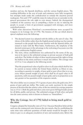 278 Money and credit
moidore and joe, the Spanish doubloon, and the various English pieces. The
resulting difficulties in the way of trade and commerce were fully recognized,
but attempts made under the confederation to remedy the situation proved
inadequate. Not until 1787 could the states be induced even to surrender to the
general government the sole right to coin money. Indeed, the disorganized
condition of the currency was as compelling a factor as any in inducing the
people to accept a form of government equipped with stronger, and more
centralized powers.
With some alterations Hamilton’s recommendations were accepted by
Congress in its Coinage Act of 1792. The features of this act which deserve
special emphasis were the following:
1 The decimal system was adopted with the dollar as the unit of value. The
choice of the dollar rather than the English pound sterling was but natural
inasmuch as the people had become familiar with the Spanish dollar, ob-
tained in trade with the West Indies. Furthermore, the simplicity of the
decimal system gave it the advantage in the reckoning of accounts over the
more cumbersome English system.
2 The mint, whose establishment was authorized by the terms of the act,
was to be open to the unlimited coinage on private account of both gold
and silver. The holder of either of these metals possessed the right to bring
his bullion to the mints and have it struck into dollars. The coinage ratio
of 15 to 1 was adopted in the following words:
That the proportional value of gold to silver in all coins which shall by law
be current as money within the United States shall be as fifteen to one,
according to quantity in weight, of pure gold or pure silver; that is to say,
every fifteen pounds weight of pure silver shall be of equal value in all
payments, with one pound weight of pure gold, and so in proportion as to
any greater or less quantities of the respective metals.
The silver dollar was to contain 371 ¼ grains of pure silver, the gold coins 24 ¾
grains of pure gold per dollar. The reader can easily ascertain by the simple
process of division that the relative value of the two metals for coinage purposes
was as 15 to 1. Both the gold and silver coins were given full legal tender power
for all debts, public and private. The unlimited coinage of both silver and gold
into the same currency units is known to finance as “bimetallism.”
Why the Coinage Act of 1792 failed to bring much gold to
the mint
Congress adopted the bimetallic ratio of 15 to 1 because Hamilton believed that
such was the commercial ratio between the two metals, that by establishing the
same mint ratio sufficient quantities of both metals would be brought to the
mints to give us an adequate circulation of new and standard coins. Before the
 
