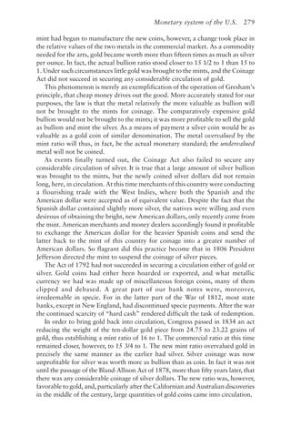 Monetary system of the U.S. 279
mint had begun to manufacture the new coins, however, a change took place in
the relative values of the two metals in the commercial market. As a commodity
needed for the arts, gold became worth more than fifteen times as much as silver
per ounce. In fact, the actual bullion ratio stood closer to 15 1/2 to 1 than 15 to
1. Under such circumstances little gold was brought to the mints, and the Coinage
Act did not succeed in securing any considerable circulation of gold.
This phenomenon is merely an exemplification of the operation of Gresham’s
principle, that cheap money drives out the good. More accurately stated for our
purposes, the law is that the metal relatively the more valuable as bullion will
not be brought to the mints for coinage. The comparatively expensive gold
bullion would not be brought to the mints; it was more profitable to sell the gold
as bullion and mint the silver. As a means of payment a silver coin would be as
valuable as a gold coin of similar denomination. The metal overvalued by the
mint ratio will thus, in fact, be the actual monetary standard; the undervalued
metal will not be coined.
As events finally turned out, the Coinage Act also failed to secure any
considerable circulation of silver. It is true that a large amount of silver bullion
was brought to the mints, but the newly coined silver dollars did not remain
long, here, in circulation. At this time merchants of this country were conducting
a flourishing trade with the West Indies, where both the Spanish and the
American dollar were accepted as of equivalent value. Despite the fact that the
Spanish dollar contained slightly more silver, the natives were willing and even
desirous of obtaining the bright, new American dollars, only recently come from
the mint. American merchants and money dealers accordingly found it profitable
to exchange the American dollar for the heavier Spanish coins and send the
latter back to the mint of this country for coinage into a greater number of
American dollars. So flagrant did this practice become that in 1806 President
Jefferson directed the mint to suspend the coinage of silver pieces.
The Act of 1792 had not succeeded in securing a circulation either of gold or
silver. Gold coins had either been hoarded or exported, and what metallic
currency we had was made up of miscellaneous foreign coins, many of them
clipped and debased. A great part of our bank notes were, moreover,
irredeemable in specie. For in the latter part of the War of 1812, most state
banks, except in New England, had discontinued specie payments. After the war
the continued scarcity of “hard cash” rendered difficult the task of redemption.
In order to bring gold back into circulation, Congress passed in 1834 an act
reducing the weight of the ten-dollar gold piece from 24.75 to 23.22 grains of
gold, thus establishing a mint ratio of 16 to 1. The commercial ratio at this time
remained closer, however, to 15 3/4 to 1. The new mint ratio overvalued gold in
precisely the same manner as the earlier had silver. Silver coinage was now
unprofitable for silver was worth more as bullion than as coin. In fact it was not
until the passage of the Bland-Allison Act of 1878, more than fifty years later, that
there was any considerable coinage of silver dollars. The new ratio was, however,
favorable to gold, and, particularly after the Californian and Australian discoveries
in the middle of the century, large quantities of gold coins came into circulation.
 