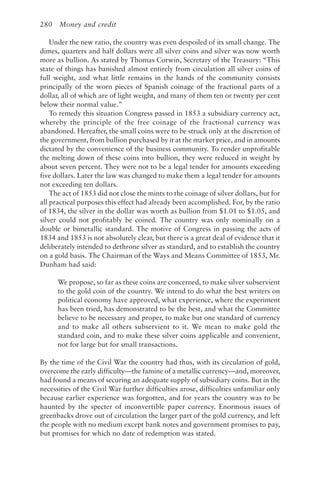 280 Money and credit
Under the new ratio, the country was even despoiled of its small change. The
dimes, quarters and half dollars were all silver coins and silver was now worth
more as bullion. As stated by Thomas Corwin, Secretary of the Treasury: “This
state of things has banished almost entirely from circulation all silver coins of
full weight, and what little remains in the hands of the community consists
principally of the worn pieces of Spanish coinage of the fractional parts of a
dollar, all of which are of light weight, and many of them ten or twenty per cent
below their normal value.”
To remedy this situation Congress passed in 1853 a subsidiary currency act,
whereby the principle of the free coinage of the fractional currency was
abandoned. Hereafter, the small coins were to be struck only at the discretion of
the government, from bullion purchased by it at the market price, and in amounts
dictated by the convenience of the business community. To render unprofitable
the melting down of these coins into bullion, they were reduced in weight by
about seven percent. They were not to be a legal tender for amounts exceeding
five dollars. Later the law was changed to make them a legal tender for amounts
not exceeding ten dollars.
The act of 1853 did not close the mints to the coinage of silver dollars, but for
all practical purposes this effect had already been accomplished. For, by the ratio
of 1834, the silver in the dollar was worth as bullion from $1.01 to $1.05, and
silver could not profitably be coined. The country was only nominally on a
double or bimetallic standard. The motive of Congress in passing the acts of
1834 and 1853 is not absolutely clear, but there is a great deal of evidence that it
deliberately intended to dethrone silver as standard, and to establish the country
on a gold basis. The Chairman of the Ways and Means Committee of 1853, Mr.
Dunham had said:
We propose, so far as these coins are concerned, to make silver subservient
to the gold coin of the country. We intend to do what the best writers on
political economy have approved, what experience, where the experiment
has been tried, has demonstrated to be the best, and what the Committee
believe to be necessary and proper, to make but one standard of currency
and to make all others subservient to it. We mean to make gold the
standard coin, and to make these silver coins applicable and convenient,
not for large but for small transactions.
By the time of the Civil War the country had thus, with its circulation of gold,
overcome the early difficulty—the famine of a metallic currency—and, moreover,
had found a means of securing an adequate supply of subsidiary coins. But in the
necessities of the Civil War further difficulties arose, difficulties unfamiliar only
because earlier experience was forgotten, and for years the country was to be
haunted by the specter of inconvertible paper currency. Enormous issues of
greenbacks drove out of circulation the larger part of the gold currency, and left
the people with no medium except bank notes and government promises to pay,
but promises for which no date of redemption was stated.
 