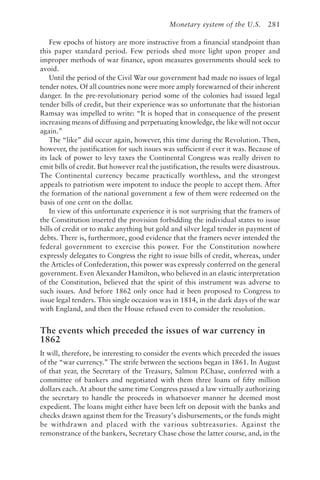 Monetary system of the U.S. 281
Few epochs of history are more instructive from a financial standpoint than
this paper standard period. Few periods shed more light upon proper and
improper methods of war finance, upon measures governments should seek to
avoid.
Until the period of the Civil War our government had made no issues of legal
tender notes. Of all countries none were more amply forewarned of their inherent
danger. In the pre-revolutionary period some of the colonies had issued legal
tender bills of credit, but their experience was so unfortunate that the historian
Ramsay was impelled to write: “It is hoped that in consequence of the present
increasing means of diffusing and perpetuating knowledge, the like will not occur
again.”
The “like” did occur again, however, this time during the Revolution. Then,
however, the justification for such issues was sufficient if ever it was. Because of
its lack of power to levy taxes the Continental Congress was really driven to
emit bills of credit. But however real the justification, the results were disastrous.
The Continental currency became practically worthless, and the strongest
appeals to patriotism were impotent to induce the people to accept them. After
the formation of the national government a few of them were redeemed on the
basis of one cent on the dollar.
In view of this unfortunate experience it is not surprising that the framers of
the Constitution inserted the provision forbidding the individual states to issue
bills of credit or to make anything but gold and silver legal tender in payment of
debts. There is, furthermore, good evidence that the framers never intended the
federal government to exercise this power. For the Constitution nowhere
expressly delegates to Congress the right to issue bills of credit, whereas, under
the Articles of Confederation, this power was expressly conferred on the general
government. Even Alexander Hamilton, who believed in an elastic interpretation
of the Constitution, believed that the spirit of this instrument was adverse to
such issues. And before 1862 only once had it been proposed to Congress to
issue legal tenders. This single occasion was in 1814, in the dark days of the war
with England, and then the House refused even to consider the resolution.
The events which preceded the issues of war currency in
1862
It will, therefore, be interesting to consider the events which preceded the issues
of the “war currency.” The strife between the sections began in 1861. In August
of that year, the Secretary of the Treasury, Salmon P.Chase, conferred with a
committee of bankers and negotiated with them three loans of fifty million
dollars each. At about the same time Congress passed a law virtually authorizing
the secretary to handle the proceeds in whatsoever manner he deemed most
expedient. The loans might either have been left on deposit with the banks and
checks drawn against them for the Treasury’s disbursements, or the funds might
be withdrawn and placed with the various subtreasuries. Against the
remonstrance of the bankers, Secretary Chase chose the latter course, and, in the
 