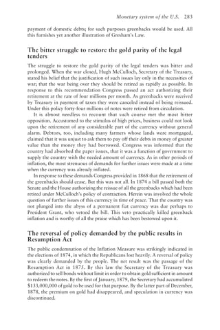 Monetary system of the U.S. 283
payment of domestic debts; for such purposes greenbacks would be used. All
this furnishes yet another illustration of Gresham’s Law.
The bitter struggle to restore the gold parity of the legal
tenders
The struggle to restore the gold parity of the legal tenders was bitter and
prolonged. When the war closed, Hugh McCulloch, Secretary of the Treasury,
stated his belief that the justification of such issues lay only in the necessities of
war; that the war being over they should be retired as rapidly as possible. In
response to this recommendation Congress passed an act authorizing their
retirement at the rate of four millions per month. As greenbacks were received
by Treasury in payment of taxes they were canceled instead of being reissued.
Under this policy forty-four millions of notes were retired from circulation.
It is almost needless to recount that such course met the most bitter
opposition. Accustomed to the stimulus of high prices, business could not look
upon the retirement of any considerable part of the currency without general
alarm. Debtors, too, including many farmers whose lands were mortgaged,
claimed that it was unjust to ask them to pay off their debts in money of greater
value than the money they had borrowed. Congress was informed that the
country had absorbed the paper issues, that it was a function of government to
supply the country with the needed amount of currency. As in other periods of
inflation, the most strenuous of demands for further issues were made at a time
when the currency was already inflated.
In response to these demands Congress provided in 1868 that the retirement of
the greenbacks should cease. But this was not all. In 1874 a bill passed both the
Senate and the House authorizing the reissue of all the greenbacks which had been
retired under McCulloch’s policy of contraction. Herein was involved the whole
question of further issues of this currency in time of peace. That the country was
not plunged into the abyss of a permanent fiat currency was due perhaps to
President Grant, who vetoed the bill. This veto practically killed greenback
inflation and is worthy of all the praise which has been bestowed upon it.
The reversal of policy demanded by the public results in
Resumption Act
The public condemnation of the Inflation Measure was strikingly indicated in
the elections of 1874, in which the Republicans lost heavily. A reversal of policy
was clearly demanded by the people. The net result was the passage of the
Resumption Act in 1875. By this law the Secretary of the Treasury was
authorized to sell bonds without limit in order to obtain gold sufficient in amount
to redeem the notes. By the first of January, 1879, the Secretary had accumulated
$133,000,000 of gold to be used for that purpose. By the latter part of December,
1878, the premium on gold had disappeared, and speculation in currency was
discontinued.
 