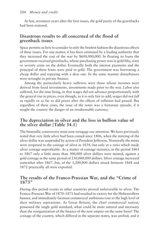 284 Money and credit
At last, seventeen years after the first issues, the gold parity of the greenbacks
had been restored.
Disastrous results to all concerned of the flood of
greenback issues
Space permits us here to consider in only the briefest fashion the disastrous effects
of these issues. For one matter, it has been estimated by a leading authority that
they increased the cost of the war by $600,000,000. In floating its loans the
government received greenbacks, whose purchasing power was in gold fifty, sixty
or seventy cents on the dollar. Eventually both the interest payments and the
principal of these loans were paid in gold. The government was borrowing a
cheap dollar and repaying with a dear one. In the same manner disturbances
were wrought in private finance.
Among the particularly heavy sufferers were those whose incomes were
derived from fixed investments, investments made prior to the war. Labor also
suffered, for the time being, in that wages did not advance proportionately with
the general rise in prices, even though, as it is only fair to add, wages did not fall
as rapidly or as far as did prices after the effects of inflation had passed. But
regardless of these costs, the issue of the notes was a fortunate episode, if it
taught the country the danger of an irredeemable currency.
The depreciation in silver and the loss in bullion value of
the silver dollar (Table 34.1)
The bimetallic controversy must now reengage our attention. We have previously
noted that very little silver had been coined since 1806, when the minting of the
silver dollar was suspended by action of President Jefferson. Nominally the mints
were reopened to the coinage of silver in 1834, but only at a ratio which made
silver coinage unprofitable. As a matter of coinage statistics, in the period 1861
to 1867 only a little more than 300,000 silver dollars were minted, against a
gold coinage in the same period of 230,000,000 dollars. Silver coinage increased
somewhat after 1867, but, of the 3,200,000 dollars struck between 1868 and
1872 practically all were exported.
The results of the Franco-Prussian War, and the “Crime of
1873”
During this period events in other countries proved unfavorable to silver. The
Franco-Prussian War of 1870–1871 had resulted in victory for the Hohenzollern
banner, and immediately German commercial ambitions rose to the high level of
their military aspirations. As Great Britain, the chief commercial nation,
possessed the single gold standard, what could be more natural and necessary
than the reorganization of the finance of the new empire on the same basis? The
coinage of the country, which differed in the separate states, was unified, and it
 