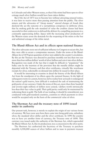 286 Money and credit
in Colorado and other Western states, so that if the mints had been open to silver
coinage much silver bullion would have been taken thither.
But if the Act of 1873 was to become law without attracting unusual notice,
it was later to receive more than passing attention from the public. The silver
miners and the advocates of “cheap money” uttered charges of fraud; they
declared the act the outcome of a surreptitious conspiracy to dethrone silver,
that by making gold the sole standard of value the creditor classes had been
successful in their endeavors to defraud the debtors by compelling payments in a
constantly appreciating dollar. Apace with the increasing silver production of
the Western states arose the demands for the reopening of the mints to the free
and unlimited coinage of the white metal.
The Bland-Allison Act and its effects upon national finance
The silver advocates were not of sufficient influence in Congress to secure this, but
they were able to secure a compromise measure. Under the terms of the Bland-
Allison Act of 1878 great quantities of silver were added to the country’s circulation.
By this act the Treasury was directed to purchase monthly not less than two nor
more than four million dollars’ worth of silver bullion and coin it into silver dollars.
Recognition was made of the fact that it might be difficult to “popularize” the
bulky coin by the insertion of the provision that the metallic dollars might be
deposited with the Treasury and that silver certificates, virtually like warehouse
receipts for silver, redeemable on demand into dollars be issued in their place.
It would be interesting to examine in detail the history of the Bland-Allison
Act from the standpoint of its effects upon the national finance. In the light of
subsequent events we cannot, however, fail to realize how seriously it endangered
the nation’s gold reserve, how difficult it rendered the task of maintaining the
gold parity of our currency. Under the terms of this act, more than three hundred
and seventy-eight millions of dollars were coined,—dollars worth intrinsically
less than their face value in gold. Their gold parity could only be maintained by
redeeming them in gold. The bulk of our trading, it should be remembered, was
conducted with gold-standard countries, countries to which payments in silver
would be accepted only on the basis of the commercial value of silver.
The Sherman Act and the treasury note of 1890 issued
under its authority
Our present task, however, is merely to explain the origin of our various forms
of currency. We have now seen how there came into being gold coin, subsidiary
silver, the standard silver dollar and the silver certificate. In 1890 the country
was to have yet another form of currency, the Treasury note of 1890. This
currency was issued under the authority of the Sherman Act, which superseded
the Bland-Allison Act. It, like its predecessor, was a concession to the silver party.
The Sherman Act authorized the Secretary of the Treasury to purchase
monthly 4,500,000 ounces of silver bullion and to issue in payment treasury
 