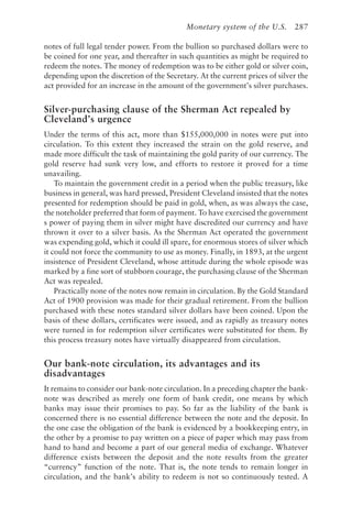 Monetary system of the U.S. 287
notes of full legal tender power. From the bullion so purchased dollars were to
be coined for one year, and thereafter in such quantities as might be required to
redeem the notes. The money of redemption was to be either gold or silver coin,
depending upon the discretion of the Secretary. At the current prices of silver the
act provided for an increase in the amount of the government’s silver purchases.
Silver-purchasing clause of the Sherman Act repealed by
Cleveland’s urgence
Under the terms of this act, more than $155,000,000 in notes were put into
circulation. To this extent they increased the strain on the gold reserve, and
made more difficult the task of maintaining the gold parity of our currency. The
gold reserve had sunk very low, and efforts to restore it proved for a time
unavailing.
To maintain the government credit in a period when the public treasury, like
business in general, was hard pressed, President Cleveland insisted that the notes
presented for redemption should be paid in gold, when, as was always the case,
the noteholder preferred that form of payment. To have exercised the government
s power of paying them in silver might have discredited our currency and have
thrown it over to a silver basis. As the Sherman Act operated the government
was expending gold, which it could ill spare, for enormous stores of silver which
it could not force the community to use as money. Finally, in 1893, at the urgent
insistence of President Cleveland, whose attitude during the whole episode was
marked by a fine sort of stubborn courage, the purchasing clause of the Sherman
Act was repealed.
Practically none of the notes now remain in circulation. By the Gold Standard
Act of 1900 provision was made for their gradual retirement. From the bullion
purchased with these notes standard silver dollars have been coined. Upon the
basis of these dollars, certificates were issued, and as rapidly as treasury notes
were turned in for redemption silver certificates were substituted for them. By
this process treasury notes have virtually disappeared from circulation.
Our bank-note circulation, its advantages and its
disadvantages
It remains to consider our bank-note circulation. In a preceding chapter the bank-
note was described as merely one form of bank credit, one means by which
banks may issue their promises to pay. So far as the liability of the bank is
concerned there is no essential difference between the note and the deposit. In
the one case the obligation of the bank is evidenced by a bookkeeping entry, in
the other by a promise to pay written on a piece of paper which may pass from
hand to hand and become a part of our general media of exchange. Whatever
difference exists between the deposit and the note results from the greater
“currency” function of the note. That is, the note tends to remain longer in
circulation, and the bank’s ability to redeem is not so continuously tested. A
 