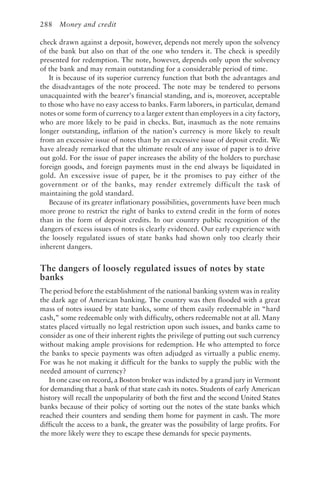 288 Money and credit
check drawn against a deposit, however, depends not merely upon the solvency
of the bank but also on that of the one who tenders it. The check is speedily
presented for redemption. The note, however, depends only upon the solvency
of the bank and may remain outstanding for a considerable period of time.
It is because of its superior currency function that both the advantages and
the disadvantages of the note proceed. The note may be tendered to persons
unacquainted with the bearer’s financial standing, and is, moreover, acceptable
to those who have no easy access to banks. Farm laborers, in particular, demand
notes or some form of currency to a larger extent than employees in a city factory,
who are more likely to be paid in checks. But, inasmuch as the note remains
longer outstanding, inflation of the nation’s currency is more likely to result
from an excessive issue of notes than by an excessive issue of deposit credit. We
have already remarked that the ultimate result of any issue of paper is to drive
out gold. For the issue of paper increases the ability of the holders to purchase
foreign goods, and foreign payments must in the end always be liquidated in
gold. An excessive issue of paper, be it the promises to pay either of the
government or of the banks, may render extremely difficult the task of
maintaining the gold standard.
Because of its greater inflationary possibilities, governments have been much
more prone to restrict the right of banks to extend credit in the form of notes
than in the form of deposit credits. In our country public recognition of the
dangers of excess issues of notes is clearly evidenced. Our early experience with
the loosely regulated issues of state banks had shown only too clearly their
inherent dangers.
The dangers of loosely regulated issues of notes by state
banks
The period before the establishment of the national banking system was in reality
the dark age of American banking. The country was then flooded with a great
mass of notes issued by state banks, some of them easily redeemable in “hard
cash,” some redeemable only with difficulty, others redeemable not at all. Many
states placed virtually no legal restriction upon such issues, and banks came to
consider as one of their inherent rights the privilege of putting out such currency
without making ample provisions for redemption. He who attempted to force
the banks to specie payments was often adjudged as virtually a public enemy.
For was he not making it difficult for the banks to supply the public with the
needed amount of currency?
In one case on record, a Boston broker was indicted by a grand jury in Vermont
for demanding that a bank of that state cash its notes. Students of early American
history will recall the unpopularity of both the first and the second United States
banks because of their policy of sorting out the notes of the state banks which
reached their counters and sending them home for payment in cash. The more
difficult the access to a bank, the greater was the possibility of large profits. For
the more likely were they to escape these demands for specie payments.
 