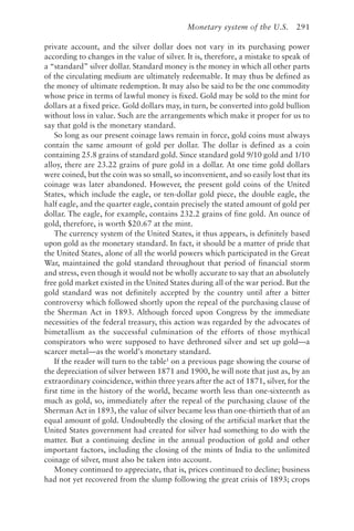 Monetary system of the U.S. 291
private account, and the silver dollar does not vary in its purchasing power
according to changes in the value of silver. It is, therefore, a mistake to speak of
a “standard” silver dollar. Standard money is the money in which all other parts
of the circulating medium are ultimately redeemable. It may thus be defined as
the money of ultimate redemption. It may also be said to be the one commodity
whose price in terms of lawful money is fixed. Gold may be sold to the mint for
dollars at a fixed price. Gold dollars may, in turn, be converted into gold bullion
without loss in value. Such are the arrangements which make it proper for us to
say that gold is the monetary standard.
So long as our present coinage laws remain in force, gold coins must always
contain the same amount of gold per dollar. The dollar is defined as a coin
containing 25.8 grains of standard gold. Since standard gold 9/10 gold and 1/10
alloy, there are 23.22 grains of pure gold in a dollar. At one time gold dollars
were coined, but the coin was so small, so inconvenient, and so easily lost that its
coinage was later abandoned. However, the present gold coins of the United
States, which include the eagle, or ten-dollar gold piece, the double eagle, the
half eagle, and the quarter eagle, contain precisely the stated amount of gold per
dollar. The eagle, for example, contains 232.2 grains of fine gold. An ounce of
gold, therefore, is worth $20.67 at the mint.
The currency system of the United States, it thus appears, is definitely based
upon gold as the monetary standard. In fact, it should be a matter of pride that
the United States, alone of all the world powers which participated in the Great
War, maintained the gold standard throughout that period of financial storm
and stress, even though it would not be wholly accurate to say that an absolutely
free gold market existed in the United States during all of the war period. But the
gold standard was not definitely accepted by the country until after a bitter
controversy which followed shortly upon the repeal of the purchasing clause of
the Sherman Act in 1893. Although forced upon Congress by the immediate
necessities of the federal treasury, this action was regarded by the advocates of
bimetallism as the successful culmination of the efforts of those mythical
conspirators who were supposed to have dethroned silver and set up gold—a
scarcer metal—as the world’s monetary standard.
If the reader will turn to the table1
on a previous page showing the course of
the depreciation of silver between 1871 and 1900, he will note that just as, by an
extraordinary coincidence, within three years after the act of 1871, silver, for the
first time in the history of the world, became worth less than one-sixteenth as
much as gold, so, immediately after the repeal of the purchasing clause of the
Sherman Act in 1893, the value of silver became less than one-thirtieth that of an
equal amount of gold. Undoubtedly the closing of the artificial market that the
United States government had created for silver had something to do with the
matter. But a continuing decline in the annual production of gold and other
important factors, including the closing of the mints of India to the unlimited
coinage of silver, must also be taken into account.
Money continued to appreciate, that is, prices continued to decline; business
had not yet recovered from the slump following the great crisis of 1893; crops
 