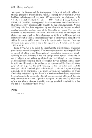 292 Money and credit
were poor; the farmers and the townspeople of the west had suffered heavily
through precipitate declines in land values. The cheap money movement, which
had been gathering strength ever since 1873, now reached its culmination. In the
bitterly contested presidential election of 1896, William Jennings Bryan, the
Democratic candidate, was supported by the advocates of bimetallism, whatever
their previous party affiliations. His defeat by the Republican candidate, William
McKinley, who had been supported by the advocates of the gold standard,
marked the end of the last phase of the bimetallic movement. This was not,
however, because the bimetallists were convinced that they were wrong or that
their cause was hopeless. Bimetallism ceased to be a problem of political
importance just so soon as the enormous output of the new gold mines of South
Africa, by making gold cheaper, that is, by making prices in terms of the gold
standard higher, ended the period of falling prices which lasted from the years
1873 to 1896.
From 1897 down to the eve of the Great War, the general trend of prices in all
gold-using countries was upward. Cheap money movements are always children
of periods of falling prices. Rising prices, by stimulating business activities, by
favoring the borrower—the active user of capital—as against the creditor, do
not breed general political and social disaffection, even though they may occasion
as much economic injustice and in the long run may do as much harm as occurs
in periods of falling prices. An ideal monetary system would be that which would
give stability in prices. The gold standard, by this test, is far from ideal. Its
strongest claim is not that it gives stability in prices, but that it is, one might say,
automatic in its operations. If we must have general fluctuations in prices,
alternating movements up and down, it is better that these should be governed
by the changes in the output of a relatively stable commodity, like gold, than that
they should be the outcome of political manipulation or of arbitrary adjustment
of any sort whatever. It may be said for the gold standard, not that it is perfect,
but that it is measurably “fool-proof.”
Note
1 Table 34.1.
 