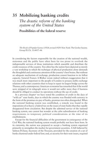 35 Mobilizing banking credits
The drastic reform of the banking
system of the United States
Possibilities of the federal reserve
The Book of Popular Science (1924; revised 1929) New York: The Grolier Society.
Group IX Ch. 33:4437–46
In considering the factors responsible for the creation of the national wealth,
statesmen and the public have often been far too prone to overlook the
indispensable services of those institutions which assemble and distribute the
credit resources of the country. Too often has the nation been depicted as merely
a vast workshop in which the technique of physical production alone demands
the thoughtful and continuous attention of the country’s best brains. But without
an adequate mechanism of exchange, production cannot function to its fullest
capacity. General Francis A.Walker wrote indeed without exaggeration that it
was much more important to the people of London to possess stable exchange
relations with other countries than to keep in repair its largest bridge across the
Thames; and a contemporary American economist has remarked that if the world
were stripped of its telegraph wires it would not suffer more than if business
should be obliged to conduct its operations without the use of credit.
In a previous chaptera
we have noted the condition of credit in the days of
“wild cat” state banks, days in which the country was flooded with currency in
the form of the promises-to-pay of banks, promises too often disregarded. When
the national banking system was established, a remedy was found in the
impositions of so heavy a federal tax on the issues of state banks that they rapidly
disappeared from circulation. But despite the admitted service of the national
banking system, one cannot but wonder at the calm subordination of banking
requirements to temporary political considerations at the time of its
establishment.
Except for the financial difficulties of the government in consequence of the
Civil War, the national banking system would probably not have been born. In
its extremity, the nation was prepared to accept a banking system organized
primarily to strengthen the market for government securities. A bill fathered by
Salmon P.Chase, Secretary of the Treasury, provided for the creation of a set of
banks chartered under federal law; and, as security for their note issues, required
 