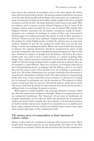 The mystery of money 267
been used as the materials of ornaments, and so also from almost the earliest
times, they have been used as money. The precious metals could always be passed
on to the man whose wealth and standing in the community were estimated, as
today in some parts of India, by the number and the weight of the silver and gold
ornament worn by his wife. An elastic demand in itself creates a safe outlet. Why
was tobacco used as money in early colonial Virginia; or furs in some of the
northern colonies and in Canada? Or rice in the Carolinas? Why did the New
England colonists sometimes use the Indians’ ornamental strings of beads—
wampum—as a medium of exchange in certain of their own transactions?
Utilizing again our unifying principle, the answer to each of these questions is
obvious. Tobacco was the most important Virginia product for export. It was
the medium by which English goods, of which the colonists were in sore need,
could be obtained. It was the one product for which there was, for the time
being, a certain and undisputed market. What more natural than that accounts
as between the colonists themselves should be transferred by means of this
particular commodity, their best embodiment of purchasing power? And so with
furs, obtained by trappers or bought from the Indians, and sold in the export
market: they also came to have a local currency as a means of getting other
things. They could be passed on from hand to hand with the certainty that the
holder for the time being could pass them on again when he so desired. The case
of wampum is a little different. There was, of course, no European outlet for it;
but it had purchasing power in dealings with the Indians, and it is very likely
that, for that reason, some of the colonists were not unwilling to accumulate a
stock of it. All of these illustrations serve to make it tolerably clear that money is
not primarily a thing that is valued for itself. The value of money is its purchasing
power. Just so far as any commodity serves as money, it is because it is wanted,
not for personal or permanent use, but for passing on. The material of which
money is made may have its own use. This merely makes it all the more certain
that money itself may be passed on, that someone may always be found who is
willing to take it in exchange for goods or services.
With respect to another problem—the economic functions of money—there
has also been unnecessary confusion of thought. Money is an important part of
our commercial mechanism. The “functions” of any piece of mechanism are
properly determined, not by what we think that particular bit of mechanism
ought to do, but by what it actually does. In economics, as in the natural sciences,
we shall see farther and see more clearly if we consistently try to avoid the use of
loose, vague and general terms, and fix our attention upon concrete facts, upon
what actually takes place in this complicated world.
The money price of commodities is final criterion of
relative values
Money is often said to be a medium of exchange and a measure of value. Taken
loosely, these descriptive phrases are not objectionable, but when we use them
we should try to see back of them into the actual facts they loosely summarize or
 