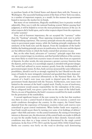 294 Money and credit
to purchase bonds of the United States and deposit them with the Treasury at
Washington. The successful banking system of the State of New York was taken,
in a number of important respects, as a model. In this manner the government
hoped to increase the market for its bonds.
But many of our institutions, illogically established, have in practice worked
admirably. How was it with the national banking system? Before passing final
judgment, it will be helpful to review the most prominent features of the act. In
what respects did it build upon, and in what respects depart from the experience
of earlier systems?
First, and of foremost importance, the act accepted the “currency” rather
than the “banking” principle. These opposing viewpoints took root in earlier
English banking experience. The currency principle stresses the analogy of bank-
notes to government paper money, while the banking principle emphasizes the
similarity of the bank-note and the deposit. From the standpoint of the banks’
liability the banking principle secures its justification, for the note and the deposit
are but different forms in which the banks extend their promises to pay.
But, on the other hand, advocates of “currency” principle argue that notes
are apt to remain longer in circulation, and that harmful inflation of the currency
was more likely to result from excessive issues of notes than from an expansion
of deposits. In other words, the note possesses a greater currency function than
the deposit, and its issue, it is accordingly argued, is attended with greater danger.
The world had suffered in recent memory greatly from the irredeemability of
government paper money. If, then, bank currency possessed the same inflationary
possibilities, should it not be as strongly regulated by law? Should not the note
issues of banks be more stringently restricted and guarded than their deposits?
This question was answered affirmatively in the National Bank Act. The
amount of a bank’s note issue was made to depend upon the amount of
government bonds deposited with the Treasury. Furthermore, note issues were
limited to the amount of the bank’s capital stock. Finally, in case of insolvency,
the government would assume responsibility for the redemption of the notes,
but to safeguard itself, was given a prior lien on the assets of the failed bank.
That is, in case of liquidation, the bank’s resources would first be made available
for the protection of the noteholders.
A second significant feature of the new system lay in the fact that nowhere
was there to exist a central board of directors able to exercise a control over
credit conditions throughout the country. In this respect, the United States
departed from the experience of European countries where cash reserves were
centralized in great central institutions. When further funds were required, a
local bank would secure them by turning over some of its holdings of debtors’
paper—their bills and notes—to the central institution. By raising or lowering its
interest or discount rate, the directorate of the central bank can render it difficult
or easy for the smaller banks to extend credit to their clientele. General credit
conditions may thus to a large extent be determined by the single central
institution. In the First (1791–1811) and the Second (1816–1836) United States
Banks our country was fairly on the road to develop such dominating
 