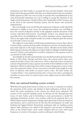 Mobilizing banking credits 295
institutions, but these banks so aroused the fears and the hostility of the state
banks and of the general public, that they were shipwrecked in the sea of politics.
Public opinion in 1863 was not yet ready to sanction the reestablishment of any
such all-powerful institution; nor was it willing to accept the dictation of any
single central directorate. A federal officer, the Comptroller of the Currency, was
at the head of the national banking system, but his duties were primarily
administrative.
But even though it was not felt that the expansion of deposit credits should be
restricted so rigidly as note issues, the national government was unwilling to
leave the control of deposits entirely to the judgment and the discretion of the
various individual directorates. Accordingly reliance was placed upon the
unwieldy device of establishing by law certain minimum reserve requirements.
That is, the upper limit of deposit credits was made to depend upon the amount
of each bank’s reserve of cash.
But ought not some banks to hold larger proportionate reserves than others?
Country banks customarily kept funds on deposit in near-by city banks; these in
turn made deposits in the larger financial centers. Should not the banks which
held in greatest measure the deposits of other banks be obliged to hold the largest
reserves? Clearly such institutions would be subjected to the greatest strain in
any period of credit collapse.
Accordingly by law the national banks were divided into three general classes.
Banks in New York, Chicago and Saint Louis, the central reserve cities, were
required to hold a 25 per cent cash reserve. That is, they had to have on hand an
amount of legal tender money equal to one-fourth of their liabilities to their own
depositors. Banks in other large cities of the country, designated as reserve cities,
were also required to hold a 25 per cent reserve, but half of this might be in the
form of deposits with banks in central reserve cities. All other banks, the
“country banks,” were required to keep only a 15 per cent reserve, and deposits
in banks in reserve cities or central reserve cities might count for three-fifths of
this amount.
How our national banking system worked
With these few general provisions in mind, we are now in a position to examine
the operation of the system and attempt to find explanation of those evils to
which the credit mechanism of the country has clearly been subjected. The
services of the national banking system in driving out the disorganized note
issues of state banks, and in furnishing to state governments a model for
regulating institutions of their own creation could not be gainsaid. But in no
field of human activity had greater changes taken place than in that of commerce
and business, and it could not but be felt that the development of credit and
banking had lagged behind. Particularly inadequate did our banking system
appear when attention was called to the frequency and severity of industrial
crises in the United States. Such credit collapses did not occur with equal
frequency or severity in European countries with great central banks.
 