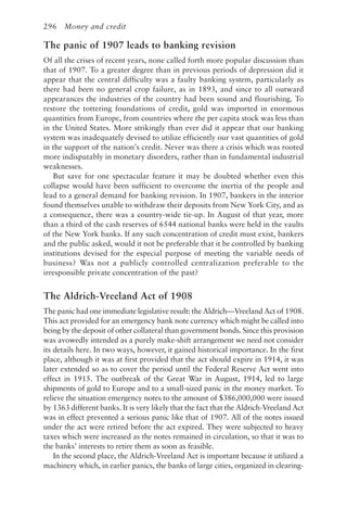 296 Money and credit
The panic of 1907 leads to banking revision
Of all the crises of recent years, none called forth more popular discussion than
that of 1907. To a greater degree than in previous periods of depression did it
appear that the central difficulty was a faulty banking system, particularly as
there had been no general crop failure, as in 1893, and since to all outward
appearances the industries of the country had been sound and flourishing. To
restore the tottering foundations of credit, gold was imported in enormous
quantities from Europe, from countries where the per capita stock was less than
in the United States. More strikingly than ever did it appear that our banking
system was inadequately devised to utilize efficiently our vast quantities of gold
in the support of the nation’s credit. Never was there a crisis which was rooted
more indisputably in monetary disorders, rather than in fundamental industrial
weaknesses.
But save for one spectacular feature it may be doubted whether even this
collapse would have been sufficient to overcome the inertia of the people and
lead to a general demand for banking revision. In 1907, bankers in the interior
found themselves unable to withdraw their deposits from New York City, and as
a consequence, there was a country-wide tie-up. In August of that year, more
than a third of the cash reserves of 6544 national banks were held in the vaults
of the New York banks. If any such concentration of credit must exist, bankers
and the public asked, would it not be preferable that it be controlled by banking
institutions devised for the especial purpose of meeting the variable needs of
business? Was not a publicly controlled centralization preferable to the
irresponsible private concentration of the past?
The Aldrich-Vreeland Act of 1908
The panic had one immediate legislative result: the Aldrich—Vreeland Act of 1908.
This act provided for an emergency bank note currency which might be called into
being by the deposit of other collateral than government bonds. Since this provision
was avowedly intended as a purely make-shift arrangement we need not consider
its details here. In two ways, however, it gained historical importance. In the first
place, although it was at first provided that the act should expire in 1914, it was
later extended so as to cover the period until the Federal Reserve Act went into
effect in 1915. The outbreak of the Great War in August, 1914, led to large
shipments of gold to Europe and to a small-sized panic in the money market. To
relieve the situation emergency notes to the amount of $386,000,000 were issued
by 1363 different banks. It is very likely that the fact that the Aldrich-Vreeland Act
was in effect prevented a serious panic like that of 1907. All of the notes issued
under the act were retired before the act expired. They were subjected to heavy
taxes which were increased as the notes remained in circulation, so that it was to
the banks’ interests to retire them as soon as feasible.
In the second place, the Aldrich-Vreeland Act is important because it utilized a
machinery which, in earlier panics, the banks of large cities, organized in clearing-
 