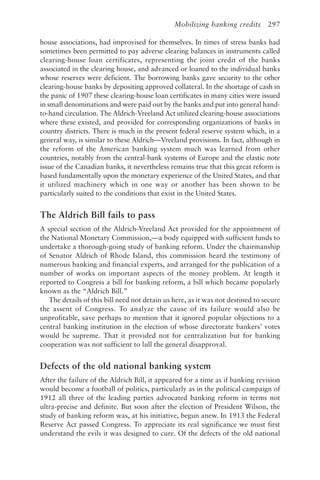 Mobilizing banking credits 297
house associations, had improvised for themselves. In times of stress banks had
sometimes been permitted to pay adverse clearing balances in instruments called
clearing-house loan certificates, representing the joint credit of the banks
associated in the clearing house, and advanced or loaned to the individual banks
whose reserves were deficient. The borrowing banks gave security to the other
clearing-house banks by depositing approved collateral. In the shortage of cash in
the panic of 1907 these clearing-house loan certificates in many cities were issued
in small denominations and were paid out by the banks and put into general hand-
to-hand circulation. The Aldrich-Vreeland Act utilized clearing-house associations
where these existed, and provided for corresponding organizations of banks in
country districts. There is much in the present federal reserve system which, in a
general way, is similar to these Aldrich—Vreeland provisions. In fact, although in
the reform of the American banking system much was learned from other
countries, notably from the central-bank systems of Europe and the elastic note
issue of the Canadian banks, it nevertheless remains true that this great reform is
based fundamentally upon the monetary experience of the United States, and that
it utilized machinery which in one way or another has been shown to be
particularly suited to the conditions that exist in the United States.
The Aldrich Bill fails to pass
A special section of the Aldrich-Vreeland Act provided for the appointment of
the National Monetary Commission,—a body equipped with sufficient funds to
undertake a thorough-going study of banking reform. Under the chairmanship
of Senator Aldrich of Rhode Island, this commission heard the testimony of
numerous banking and financial experts, and arranged for the publication of a
number of works on important aspects of the money problem. At length it
reported to Congress a bill for banking reform, a bill which became popularly
known as the “Aldrich Bill.”
The details of this bill need not detain us here, as it was not destined to secure
the assent of Congress. To analyze the cause of its failure would also be
unprofitable, save perhaps to mention that it ignored popular objections to a
central banking institution in the election of whose directorate bankers’ votes
would be supreme. That it provided not for centralization but for banking
cooperation was not sufficient to lull the general disapproval.
Defects of the old national banking system
After the failure of the Aldrich Bill, it appeared for a time as if banking revision
would become a football of politics, particularly as in the political campaign of
1912 all three of the leading parties advocated banking reform in terms not
ultra-precise and definite. But soon after the election of President Wilson, the
study of banking reform was, at his initiative, begun anew. In 1913 the Federal
Reserve Act passed Congress. To appreciate its real significance we must first
understand the evils it was designed to cure. Of the defects of the old national
 