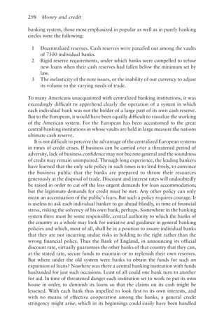 298 Money and credit
banking system, those most emphasized in popular as well as in purely banking
circles were the following:
1 Decentralized reserves. Cash reserves were parceled out among the vaults
of 7500 individual banks.
2 Rigid reserve requirements, under which banks were compelled to refuse
new loans when their cash reserves had fallen below the minimum set by
law.
3 The inelasticity of the note issues, or the inability of our currency to adjust
its volume to the varying needs of trade.
To many Americans unacquainted with centralized banking institutions, it was
exceedingly difficult to apprehend clearly the operation of a system in which
each individual bank was not the holder of a large part of its own cash reserve.
But to the European, it would have been equally difficult to visualize the working
of the American system. For the European has been accustomed to the great
central banking institutions in whose vaults are held in large measure the nations
ultimate cash reserve.
It is not difficult to perceive the advantage of the centralized European systems
in times of credit crises. If business can be carried over a threatened period of
adversity, lack of business confidence may not become general and the soundness
of credit may remain unimpaired. Through long experience, the leading bankers
have learned that the only safe policy in such times is to lend freely, to convince
the business public that the banks are prepared to throw their resources
generously at the disposal of trade. Discount and interest rates will undoubtedly
be raised in order to cut off the less urgent demands for loan accommodation;
but the legitimate demands for credit must be met. Any other policy can only
mean an accentuation of the public’s fears. But such a policy requires courage. It
is useless to ask each individual banker to go ahead blindly, in time of financial
stress, risking the solvency of his own bank, perhaps. Somewhere in the banking
system there must be some responsible, central authority to which the banks of
the country as a whole may look for initiative and guidance in general banking
policies and which, most of all, shall be in a position to assure individual banks
that they are not incurring undue risks in holding to the right rather than the
wrong financial policy. Thus the Bank of England, in announcing its official
discount rate, virtually guarantees the other banks of that country that they can,
at the stated rate, secure funds to maintain or to replenish their own reserves.
But where under the old system were banks to obtain the funds for such an
expansion of loans? Nowhere was there a central banking institution with funds
husbanded for just such occasions. Least of all could one bank turn to another
for aid. In time of threatened danger each institution set to work to put its own
house in order, to diminish its loans so that the claims on its cash might be
lessened. With each bank thus impelled to look first to its own interests, and
with no means of effective cooperation among the banks, a general credit
stringency might arise, which in its beginnings could easily have been handled
 