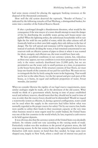 Mobilizing banking credits 299
had some means existed for placing the aggregate banking resources at the
disposal of the threatened community.
How well the old system deserved the reproach, “Breeder of Panics,” is
indicated by the following remarks of Paul Warburg, a distinguished banker, for
some time a member of the Federal Reserve Board:
If after a prolonged drought a thunderstorm threatens, what would be the
consequence if the wise mayor of a town should attempt to meet the danger
of fire by distributing the available water, giving each house-owner one
pailful? When the lightning strikes, the unfortunate householder will in vain
fight the fire with his one pailful of water, while the other citizens will all
frantically hold on to their own little supply, their only defense in the face of
danger. The fire will spread and resistance will be impossible. If, however,
instead of uselessly dividing the water, it had remained concentrated in one
reservoir with an effective system of pipes to direct it where it was wanted
for short, energetic and efficient use, the town would have been safe.
We have paralleled conditions in our currency system, but, ridiculous
as these may appear, our true condition is even more preposterous. For not
only is the water uselessly distributed into 21,000 pails, but we are
permitted to use the water only in small portions at a time, in proportion
as the house burns down. If the structure consists of four floors, we must
keep one-fourth of the contents of our pail for each floor. We must not try
to extinguish the fire by freely using the water in the beginning. That would
not be fair to the other floors. Let the fire spread and give each part of the
house, as it burns, its equal and inefficient proportion of water. Pereat
mundus, fiat justitia!
When we consider likewise the rigidity of our legal reserve requirements, many
similar analogies might be made, all to the detriment of the old system. What
would we think of a government which, having in time of peace established
naval and military reserves, should insist that they should not be used in time of
war, in order that the reserve forces should not be diminished? Would we regard
a waterworks system as efficient, if, during a general conflagration, water could
not be used when the supply in the reservoirs had fallen below what was
normally regarded as the proper reserve for safety? Yet by our reserve law, banks
were unable to utilize their funds to their maximum capacity at the very time
when business stood in most urgent need for credit! Indeed, the United States
was one of the few countries in the world which, by law, required a cash reserve
to be held against deposits.
It was obvious also that the currency system of the United States was decidedly
inelastic. Its volume could not vary according to the varying needs of trade.
Particularly evident was this weakness in the period of greatest stress, the fall
crop-moving season. In the late winter, banks in the agricultural districts found
themselves with more money on hand than they needed. So large sums were
shipped east, largely to New York, where a small rate of interest was paid on
 