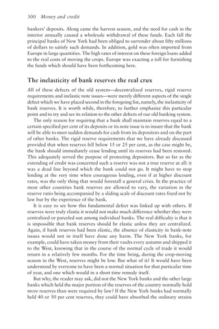 300 Money and credit
bankers’ deposits. Along came the harvest season, and the need for cash in the
interior annually caused a wholesale withdrawal of these funds. Each fall the
principal banks of New York had been obliged to surrender about fifty millions
of dollars to satisfy such demands. In addition, gold was often imported from
Europe in large quantities. The high rates of interest on these foreign loans added
to the real costs of moving the crops. Europe was exacting a toll for furnishing
the funds which should have been forthcoming here.
The inelasticity of bank reserves the real crux
All of these defects of the old system—decentralized reserves, rigid reserve
requirements and inelastic note issues—were merely different aspects of the single
defect which we have placed second in the foregoing list, namely, the inelasticity of
bank reserves. It is worth while, therefore, to further emphasize this particular
point and to try and see its relation to the other defects of our old banking system.
The only reason for requiring that a bank shall maintain reserves equal to a
certain specified per cent of its deposits or its note issue is to insure that the bank
will be able to meet sudden demands for cash from its depositors and on the part
of other banks. The rigid reserve requirements that we have already discussed
provided that when reserves fell below 15 or 25 per cent, as the case might be,
the bank should immediately cease lending until its reserves had been restored.
This adequately served the purpose of protecting depositors. But so far as the
extending of credit was concerned such a reserve was not a true reserve at all: it
was a dead line beyond which the bank could not go. It might have to stop
lending at the very time when courageous lending, even if at higher discount
rates, was the only thing that would forestall a general crisis. In the practice of
most other countries bank reserves are allowed to vary, the variation in the
reserve ratio being accompanied by a sliding scale of discount rates fixed not by
law but by the experience of the bank.
It is easy to see how this fundamental defect was linked up with others. If
reserves were truly elastic it would not make much difference whether they were
centralized or parceled out among individual banks. The real difficulty is that it
is impossible that bank reserves should be elastic unless they are centralized.
Again, if bank reserves had been elastic, the absence of elasticity in bank-note
issues would not in itself have done any harm. The New York banks, for
example, could have taken money from their vaults every autumn and shipped it
to the West, knowing that in the course of the normal cycle of trade it would
return in a relatively few months. For the time being, during the crop-moving
season in the West, reserves might be low. But what of it? It would have been
understood by everyone to have been a normal situation for that particular time
of year, and one which would in a short time remedy itself.
But why, the reader may ask, did not the New York banks and the other large
banks which held the major portion of the reserves of the country normally hold
more reserves than were required by law? If the New York banks had normally
held 40 or 50 per cent reserves, they could have absorbed the ordinary strains
 