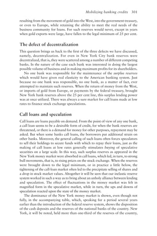 Mobilizing banking credits 301
resulting from the movement of gold into the West, into the government treasury,
or even to Europe, while retaining the ability to meet the real needs of the
business community for loans. For such reserves would never, except in years
when gold exports were large, have fallen to the legal minimum of 25 per cent.
The defect of decentralization
This question brings us back to the first of the three defects we have discussed,
namely, decentralization. For even in New York City bank reserves were
decentralized, that is, they were scattered among a number of different competing
banks. In the nature of the case each bank was interested in doing the largest
possible volume of business and in making maximum profits for its shareholders.
No one bank was responsible for the maintenance of the surplus reserves
which would have given real elasticity to the American banking system. Just
because no one bank was responsible, no one bank, as a matter of fact, ever
attempted to maintain such reserves. When the return of money from the West,
or imports of gold from Europe, or payments by the federal treasury, brought
New York bank reserves above the 25 per cent line, this surplus lending power
was at once utilized. There was always a sure market for call loans made at low
rates to finance stock exchange speculations.
Call loans and speculation
Call loans are loans payable on demand. From the point of view of any one bank,
a call loan seems to be a desirable form of credit, for when the bank reserves are
threatened, or there is a demand for money for other purposes, repayment may be
asked. But when some banks call loans, the borrowers put additional strain on
other banks. Moreover, the general calling of such loans often forces speculators
to sell their holdings to secure funds with which to repay their loans, just as the
making of call loans at low rates generally stimulates buying of speculative
securities on a large scale. In this way, such surplus reserves as appeared in the
New York money market were absorbed in call loans, which led, in turn, to strong
bull movements, that is, to rising prices on the stock exchange. When the reserves
were brought down to the legal minimum, or in practice a little below, the
tightening of the call-loan market often led to the precipitate selling of shares and
a drop in stock market values. Altogether it will be seen that our inelastic reserve
system worked in such a way as to bring about an unholy alliance between lending
and speculation. The effect of fluctuations in the money market was felt in
magnified form in the speculative market, while in turn, the ups and downs of
speculation reacted upon the state of the money market.
The dominance of the New York money market is shown, even though not
fully, in the accompanying table, which, speaking for a period several years
earlier than the introduction of the federal reserve system, shows the disposition
of the cash deposits and the reserves of the national banks of the country. New
York, it will be noted, held more than one-third of the reserves of the country,
 