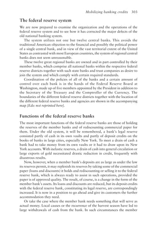 Mobilizing banking credits 303
The federal reserve system
We are now prepared to examine the organization and the operations of the
federal reserve system and to see how it has corrected the major defects of the
old national banking system.
The system utilizes not one but twelve central banks. This avoids the
traditional American objection to the financial and possibly the political power
of a single central bank, and in view of the vast territorial extent of the United
States as contrasted with most European countries, the system of regional central
banks does not seem unreasonable.
These twelve great regional banks are owned and in part controlled by their
member banks, which comprise all national banks within the respective federal
reserve districts together with such state banks and trust companies as desire to
join the system and which comply with certain required standards.
Coordination of the policies of all of the banks and a certain amount of
control over each bank is in the hands of the Federal Reserve Board at
Washington, made up of five members appointed by the President in addition to
the Secretary of the Treasury and the Comptroller of the Currency. The
boundaries of the different federal reserve districts together with the location of
the different federal reserve banks and agencies are shown in the accompanying
map [Eds: not reprinted here].
Functions of the federal reserve banks
The most important functions of the federal reserve banks are those of holding
the reserves of the member banks and of rediscounting commercial paper for
them. Under the old system, it will be remembered, a bank’s legal reserve
consisted partly of cash in its own vaults and partly of deposit credits on the
books of banks in large cities, especially New York. To meet a drain of cash a
bank had to take money from its own vaults or it had to draw upon its New
York accounts. With inelastic reserves, a drain of cash into general circulation or
large exports of gold necessitated drastic reduction in credit, frequently with
disastrous results.
Now, however, when a member bank’s deposits are as large as under the law
its reserves permit, it may replenish its reserves by taking some of the commercial
paper (loans and discounts) it holds and rediscounting or selling it to the federal
reserve bank, which is always ready to assist in such operations, provided the
paper is of approved quality. The result, of course, is a change in the form of the
member bank’s assets. Its loans and discounts are reduced, but its deposit credits
with the federal reserve bank, constituting its legal reserve, are correspondingly
increased. It is now in a position to go ahead and give its customers the further
accommodation they need.
Or take the case where the member bank needs something that will serve as
actual money. Local causes or the recurrence of the harvest season have led to
large withdrawals of cash from the bank. In such circumstances the member
 
