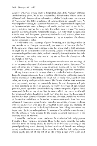 268 Money and credit
describe. Otherwise we are likely to forget that after all the “values” of things
are their money prices. We do not, in actual fact, determine the relative values of
different kinds of commodities and services, and then bring in money as a means
of “measuring” the different values or of reducing them, as General Francis A.
Walker preferred to say, to a common denominator. The general exchange values
of the commodities that are bought and sold in modern markets are, in fact,
merely relations that we derive or infer from their money prices. The money
price of a commodity is the fundamental original fact with which the economic
scientist must deal. Interpreted generously and understood, however, there is no
real difference between the two functions of serving as a medium of exchange
and as a measure of value.
It is only in the actual exchange of goods for money, or in deciding whether or
not to make such exchanges, that we really use money as a “measure of value.”
In the same way, of course, it is proper to say that a yard-stick is both a measure
of length and an instrument used in measuring. Anyone would say at once that
these two alleged functions of the yard-stick are really but one function. Precisely
so with money: measuring values and serving as a medium of exchange are only
one function, not two.
It is better to avoid these word-wasting controversies over the meanings of
terms by recognizing money for just what it is, namely, a means of payment. The
prices of goods and services are stated in terms of money and we pay for them
with money. Debts are promises to pay money, and we pay our debts with money.
Money is sometimes said to serve also as a standard of deferred payments.
Properly understood, again, there is nothing objectionable in this statement. It
merely emphasizes the fact that debts which run for many years, like short-time
debts, are usually made payable in money. The farmer who borrows money on
mortgage security and agrees to pay off the loan at the end often years, will gain
or lose according as prices in general, especially the prices of agricultural
products, move upward or downward during the ten-year period. If prices move
downward, he has to pay his creditor in money which costs more, which will
buy more, and which therefore is worth more than the money he borrowed. If
the debt had been contracted in terms of bushels of wheat, the relative positions
of the creditor and debtor at the end of the transaction would have been very
different. If prices move upward, rather than downward, it is, of course, creditors
who lose and debtors who gain. In saying that money serves as a standard of
deferred payments we are really doing little more than calling attention to the
importance of this particular problem. As a matter of fact, this function of money,
like the others, is really covered by the simple statement that money is the
ordinary means of payment.
It would be possible, of course, to divorce the standard of deferred payments
from the ordinary means of payments. Thus, the law might prescribe that debts
stated in terms of money should be increased or decreased according as the
general purchasing power of money declined or advanced. In such case, although
money would remain the means of payment, the standard of deferred payments
would really consist of the list of goods whose prices were taken and
 