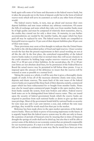 304 Money and credit
bank again sells some of its loans and discounts to the federal reserve bank, but
it takes the proceeds not in the form of deposit credit but in the form of federal
reserve notes which will serve its customers as well as any other form of money
would.
The federal reserve banks, in turn, may go ahead and increase their own
deposit liabilities and note issues without any arbitrary restrictions. Of course
the bills of exchange and notes which they take over from member banks must
be of high quality and must be composed of relatively short maturities, that is,
the credits they extend run for only a short time. At maturity, in case further
accommodations are needed by the member banks, the paper which has been
paid off may be replaced by new. The federal reserve banks are compelled to
keep gold reserves equal to 35 per cent of their deposit liabilities plus 40 per cent
of their note issues.
These provisions may seem at first thought to indicate that the United States
has held to the old discredited policy of fixed and rigid reserves. Closer scrutiny
reveals the fact that the present requirements in their actual wording are not at
all like the old. In the first place, the centralized responsibility of the federal
reserve banks makes it certain that in normal times they will secure elasticity in
the credit situation by holding large surplus reserves—reserves of much more
than 35 or 40 per cent of their liabilities. In the second place, the 35 or 40 per
cent limits are not absolute dead lines, for by permission of the Federal Reserve
Board the actual reserve may be permitted to fall below these points. A tax is
imposed upon the amount of the deficiency to insure that the reserves will be
restored as soon as possible to a normal level.
Taking the system as a whole, it will be seen that it gives a thoroughly elastic
supply of credit. It has all of the necessary elements: elastic note issue, elastic
deposits and elastic reserves. The assets back of the note issues of the federal
reserve banks are in general like those back of their deposits; namely, commercial
paper which has been rediscounted for or bought from member banks. Notes
may also be issued upon commercial paper bought in the open market, that is,
from banks outside the system, from note brokers and others. Federal reserve
bank notes are to be distinguished from federal reserve notes. They are issued
upon the security of federal government bonds which the reserve banks are
required to purchase from such national banks as desire to give up their note
issue privilege. Most of the government bonds held by national banks as security
for note issue pay only 2 per cent interest a year, and, without the note issue
privilege, they would be worth much less than par in the market.
Reference has been made above to the open market operations of the federal
reserve banks. These are likely to prove of increasing importance in the future. It
is urgently hoped that the federal reserve system may be able not only to lessen
the acuteness of periods of financial crisis by insuring that in times of financial
drought the springs of credit shall not be dried up, but also that it will be able to
correct some of the defects in our economic system that are primarily responsible
for our recurrent panics. If a man is to fall over a precipice, he is fortunate if his
fall can be broken or cushioned in some way. But he would have been yet more
 
