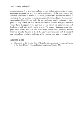 306 Money and credit
prodigious growth of governmental and private industries during the war, the
enormous expenditure and borrowing operations of the government, the
advances of billions of dollars to the other governments, would have created a
strain that the old national banking system could not have borne. The monetary
system of the United States, under the old conditions, would undoubtedly have
gone the way of that of most of the countries of Europe. The gold standard
would have disappeared, the currency would have been paper money and
banknotes, both alike irredeemable in gold. The advance in prices would have
gone much further and have been much more disastrous to economic welfare
than was actually the case. In short, the federal reserve system, with its enlarged
and more elastic supply of credit, saved the country from a great catastrophe.
Editors’ note
a Chapter 32 of the Grolier Book of Popular Science entitled “Monetary System
of the United States” (included in this selection as Chapter 34).
 