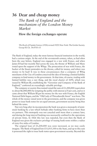 36 Dear and cheap money
The Bank of England and the
mechanism of the London Money
Market
How the foreign exchanges operate
The Book of Popular Science (1924; revised 1929) New York: The Grolier Society.
Group IX Ch. 34:4705–15
The Bank of England, today the most famous financial institution in the world,
had a curious origin. At the end of the seventeenth century, when, as had often
been the case before, England was engaged in a war with France, and when
James II had but recently fled across the seas, the throne of William and Mary
rested upon the support of the Whigs. The prosecution of war with France, the
backer of the Stuart pretenders to the throne, called for money, and where was
money to be had? It was in these circumstances that a company of Whig
merchants of the City of London conceived the idea of forming a limited liability
company to lend money to the government. At that time, of course, trading with
limited liability was a rare thing, and the royal charter of 1694, which was
issued by William III, establishing the “Governor and Company of the Bank of
England,” conferred an exceedingly valuable privilege.
The company or society thus named raised the sum of £1,200,000 (equivalent
to about $6,000,000) by tempting the public with interest at 8 per cent, and so it
came about that William III got his money for the war with France, the English
National Debt began, and the “Old Lady of Threadneedle Street” was born. The
whole of the money raised went to the government, and the company was given
power to issue bank-notes for an equal amount, government security being thus
behind the notes.
Not very long after its incorporation the bank was given a monopoly of joint-
stock banking by a law which forbade other banking firms to have more than
six partners. This monopoly was not canceled until more than a century later,
and during the long interval banking was necessarily confined to the operations
of private firms. In 1826 this law was repealed, but even then the Bank of
England was given the exclusive privilege of issuing bank-notes within a radius
of sixty-five miles of London.
The original loan of £1,200,000 was soon increased, as we may easily
imagine. The Bank of England lent £11,015,100 to the State, and up to this sum
it possessed the right to issue bank-notes upon government security. Beyond this
 