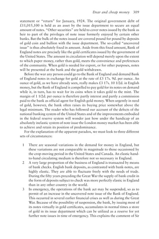 Dear and cheap money 309
statement or “return” for January, 1924. The original government debt of
£11,015,100 is held as an asset by the issue department to secure an equal
amount of notes. “Other securities” are held to cover notes issued by the bank as
heir to part of the privileges of note issue formerly enjoyed by certain other
banks. But the bulk of the notes issued are covered pound for pound by deposits
of gold coin and bullion with the issue department. The so-called “uncovered
issue” is thus absolutely fixed in amount. Aside from this fixed amount, Bank of
England notes are precisely like the gold certificates issued by the government of
the United States. The amount in circulation will depend merely upon the extent
to which paper money, rather than gold, meets the convenience and preferences
of the community. When gold is needed for export, or for other purposes, notes
will be presented at the bank and the gold withdrawn.
Before the war any person could go to the Bank of England and demand Bank
of England notes in exchange for gold at the rate of £3 17s. 9d. per ounce. An
ounce of gold, as we have already seen, really makes £3 17s. 10 1/2d. in English
money, but the Bank of England is compelled to pay gold for its notes on demand
while it, in turn, has to wait for its coins when it takes gold to the mint. The
margin of 1 1/2d. per ounce is therefore partly interest and partly a commission
paid to the bank as official agent for English gold money. When urgently in need
of gold, however, the bank often raises its buying price somewhat above the
legal minimum. The reader who has followed our account of the defects of the
national banking system of the United States and of the improvements embodied
in the federal reserve system will wonder just how under the handicap of an
absolutely inelastic system of note issue the London money market has been able
to achieve and retain its position of predominance.
For the explanation of the apparent paradox, we must look to three different
sets of circumstances:
1 There are seasonal variations in the demand for money in England, but
these variations are not comparable in magnitude to those occasioned by
the crop-moving period in the United States and Canada. An elastic hand-
to-hand circulating medium is therefore not so necessary in England.
2 A very large proportion of the business of England is transacted by means
of bank checks. English bank deposits, as contrasted with bank-notes, are
highly elastic. They are able to fluctuate freely with the needs of trade.
During the fifty years preceding the Great War the supply of bank credit in
the form of deposits subject to check was more perfectly elastic in England
than in any other country in the world.
3 In emergency, the operations of the bank act may be suspended, so as to
permit of an increase in the uncovered note issue of the Bank of England.
This occurred in several earlier financial crises as well as during the Great
War. Because of the possibility of suspension, the bank, by issuing most of
its notes virtually in gold certificates, accumulates in normal times a store
of gold in its issue department which can be utilized as a reserve for yet
further note issues in time of emergency. This explains the comment of Sir
 