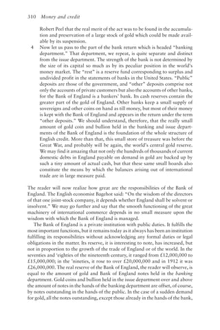 310 Money and credit
Robert Peel that the real merit of the act was to be found in the accumula-
tion and preservation of a large stock of gold which could be made avail-
able by its suspension.
4 Now let us pass to the part of the bank return which is headed “banking
department.” That department, we repeat, is quite separate and distinct
from the issue department. The strength of the bank is not determined by
the size of its capital so much as by its peculiar position in the world’s
money market. The “rest” is a reserve fund corresponding to surplus and
undivided profit in the statements of banks in the United States. “Public”
deposits are those of the government, and “other” deposits comprise not
only the accounts of private customers but also the accounts of other banks,
for the Bank of England is a bankers’ bank. Its cash reserves contain the
greater part of the gold of England. Other banks keep a small supply of
sovereigns and other coins on hand as till money, but most of their money
is kept with the Bank of England and appears in the return under the term
“other deposits.” We should understand, therefore, that the really small
amount of gold coin and bullion held in the banking and issue depart-
ments of the Bank of England is the foundation of the whole structure of
English credit. More than that, this small store of treasure was before the
Great War, and probably will be again, the world’s central gold reserve.
We may find it amazing that not only the hundreds of thousands of current
domestic debts in England payable on demand in gold are backed up by
such a tiny amount of actual cash, but that these same small hoards also
constitute the means by which the balances arising out of international
trade are in large measure paid.
The reader will now realize how great are the responsibilities of the Bank of
England. The English economist Bagehot said: “On the wisdom of the directors
of that one joint-stock company, it depends whether England shall be solvent or
insolvent.” We may go further and say that the smooth functioning of the great
machinery of international commerce depends in no small measure upon the
wisdom with which the Bank of England is managed.
The Bank of England is a private institution with public duties. It fulfills the
most important functions, but it remains today as it always has been an institution
fulfilling its responsibilities without acknowledging any formal duties or legal
obligations in the matter. Its reserve, it is interesting to note, has increased, but
not in proportion to the growth of the trade of England or of the world. In the
seventies and ‘eighties of the nineteenth century, it ranged from £12,000,000 to
£15,000,000; in the ’nineties, it rose to over £20,000,000 and in 1912 it was
£26,000,000. The real reserve of the Bank of England, the reader will observe, is
equal to the amount of gold and Bank of England notes held in the banking
department. Gold coins and bullion held in the issue department over and above
the amount of notes in the hands of the banking department are offset, of course,
by notes outstanding in the hands of the public. In the case of a sudden demand
for gold, all the notes outstanding, except those already in the hands of the bank,
 