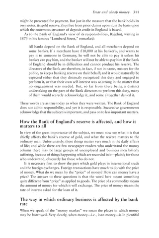 Dear and cheap money 311
might be presented for payment. But just in the measure that the bank holds its
own notes, its gold reserve, thus free from prior claims upon it, is the basis upon
which the enormous structure of deposit credit in England is based.
As to the Bank of England’s view of its responsibilities, Bagehot, writing in
1873 in his famous “Lombard Street,” remarked:
All banks depend on the Bank of England, and all merchants depend on
some banker. If a merchant have £10,000 at his banker’s, and wants to
pay it to someone in Germany, he will not be able to pay it unless his
banker can pay him, and the banker will not be able to pay him if the Bank
of England should be in difficulties and cannot produce his reserve. The
directors of the Bank are therefore, in fact, if not in name, trustees for the
public, to keep a banking reserve on their behalf; and it would naturally be
expected either that they distinctly recognized this duty and engaged to
perform it, or that their own self-interest was so strong in the matter that
no engagement was needed. But, so far from there being a distinct
undertaking on the part of the Bank directors to perform this duty, many
of them would scarcely acknowledge it, and some altogether denied it.
These words are as true today as when they were written. The Bank of England
does not admit responsibility, and yet it is responsible. Successive governments
acknowledge that the subject is important, and pass on to less important matters.
How the Bank of England’s reserve is affected, and how it
matters to all
In view of the great importance of the subject, we must now see what it is that
chiefly affects the bank’s reserve of gold, and what the reserve matters to the
ordinary man. Unfortunately, these things matter very much in the daily affairs
of life; and while there are few newspaper readers who understand the money
column there may be large groups of unemployed and business men bitterly
suffering, because of things happening which are recorded in it—plainly for those
who understand, obscurely for those who do not.
It is necessary first to show the part which gold plays in international trade
and the foreign exchanges. Foreign transactions have much to do with the price
of money. What do we mean by the “price” of money? How can money have a
price? The answer to these questions is that the word here means something
quite different from “price” as applied to goods. The price of a commodity means
the amount of money for which it will exchange. The price of money means the
rate of interest asked for the loan of it.
The way in which ordinary business is affected by the bank
rate
When we speak of the “money market” we mean the places in which money
may be borrowed. Very clearly, when money—i.e., loan money—is in plentiful
 