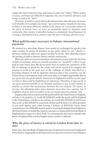 312 Money and credit
supply, the rate of interest is low, and money is said to be “cheap.” When money
is scarce, and loans are difficult to negotiate, the rate of interest advances, and
money is said to be “dear.”
Of course, it matters a great deal to the business man what the price of money
is. If a builder, for example, has to pay 7 per cent for money instead of 5 per cent,
it makes a very great difference indeed to his chance of a successful venture. If
the price of money rises, we have an immediate check to business; and,
conversely, when money is plentiful, business is stimulated. Good business, by
creating a demand for loans, tends to raise the price of money, and vice versa.
When gold becomes necessary to balance international
payments
We showed in a preceding chaptera
how goods are exchanged for goods in the
same country by means of promises to pay gold, which we call “checks”—
promises which are offset one against another by banks. This offsetting renders
the passing of gold in business almost entirely unnecessary.
When we come to external commerce, the promises to pay gold take the form
of bills of exchange, which are actually promises (or “accepted” orders) to pay
gold at some future date. We do not pause here to explain the machinery of the
bill of exchange in detail, for the reader will not be misled if he imagines the
process to result in the same way as the exchange of checks, described in a
preceding chapter.a
It will be apparent, however, that if two countries, say the
United States and England, trade with each other, it is highly improbable that at
any given time the goods sold by Americans to Englishmen will be exactly equal
in value to those sold by Englishmen to Americans. Therefore, it may not be at
any given moment possible to set off paper promises to pay in such manner as
entirely to resolve the transactions between the two nations. Of course, in
practice the offsetting takes place between more than two nations, but it
simplifies what we have to explain to fix our minds upon two nations only.
Imagine, then, that at a given time the goods sold by the United States to England,
and due to be paid for, are worth $25,000,000, while the goods sold by England
to the United States, and due to be paid for, are worth $24,500,000. It will be seen
that, so far as $24,500,000 is concerned, all that need be done is to offset promises
to pay gold against each other, leaving a balance of $500,000. Under these
circumstances, the $500,000 must be paid in actual gold shipped from England to
the United States. It would thus become necessary to obtain gold from the Bank of
England and to export it to New York. As a consequence, the reserve of gold at the
Bank of England falls, and the English money market is affected.
Why the price of money is raised in London from time to
time
How, then, does the Bank of England protect its gold reserve from such depletion?
It has both to supply gold on demand and yet to prevent its reserve from falling to
 