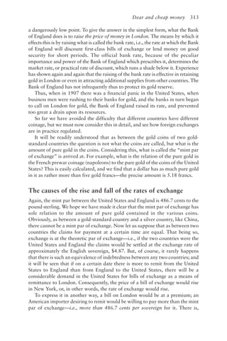 Dear and cheap money 313
a dangerously low point. To give the answer in the simplest form, what the Bank
of England does is to raise the price of money in London. The means by which it
effects this is by raising what is called the bank rate, i.e., the rate at which the Bank
of England will discount first-class bills of exchange or lend money on good
security for short periods. The official bank rate, because of the peculiar
importance and power of the Bank of England which prescribes it, determines the
market rate, or practical rate of discount, which runs a shade below it. Experience
has shown again and again that the raising of the bank rate is effective in retaining
gold in London or even in attracting additional supplies from other countries. The
Bank of England has not infrequently thus to protect its gold reserve.
Thus, when in 1907 there was a financial panic in the United States, when
business men were rushing to their banks for gold, and the banks in turn began
to call on London for gold, the Bank of England raised its rate, and prevented
too great a drain upon its resources.
So far we have avoided the difficulty that different countries have different
coinage, but we must now consider this in detail, and see how foreign exchanges
are in practice regulated.
It will be readily understood that as between the gold coins of two gold-
standard countries the question is not what the coins are called, but what is the
amount of pure gold in the coins. Considering this, what is called the “mint par
of exchange” is arrived at. For example, what is the relation of the pure gold in
the French prewar coinage (napoleons) to the pure gold of the coins of the United
States? This is easily calculated, and we find that a dollar has as much pure gold
in it as rather more than five gold francs—the precise amount is 5.18 francs.
The causes of the rise and fall of the rates of exchange
Again, the mint par between the United States and England is 486.7 cents to the
pound sterling. We hope we have made it clear that the mint par of exchange has
sole relation to the amount of pure gold contained in the various coins.
Obviously, as between a gold-standard country and a silver country, like China,
there cannot be a mint par of exchange. Now let us suppose that as between two
countries the claims for payment at a certain time are equal. That being so,
exchange is at the theoretic par of exchange—i.e., if the two countries were the
United States and England the claims would be settled at the exchange rate of
approximately the English sovereign, $4.87. But, of course, it rarely happens
that there is such an equivalence of indebtedness between any two countries; and
it will be seen that if on a certain date there is more to remit from the United
States to England than from England to the United States, there will be a
considerable demand in the United States for bills of exchange as a means of
remittance to London. Consequently, the price of a bill of exchange would rise
in New York, or, in other words, the rate of exchange would rise.
To express it in another way, a bill on London would be at a premium; an
American importer desiring to remit would be willing to pay more than the mint
par of exchange—i.e., more than 486.7 cents per sovereign for it. There is,
 